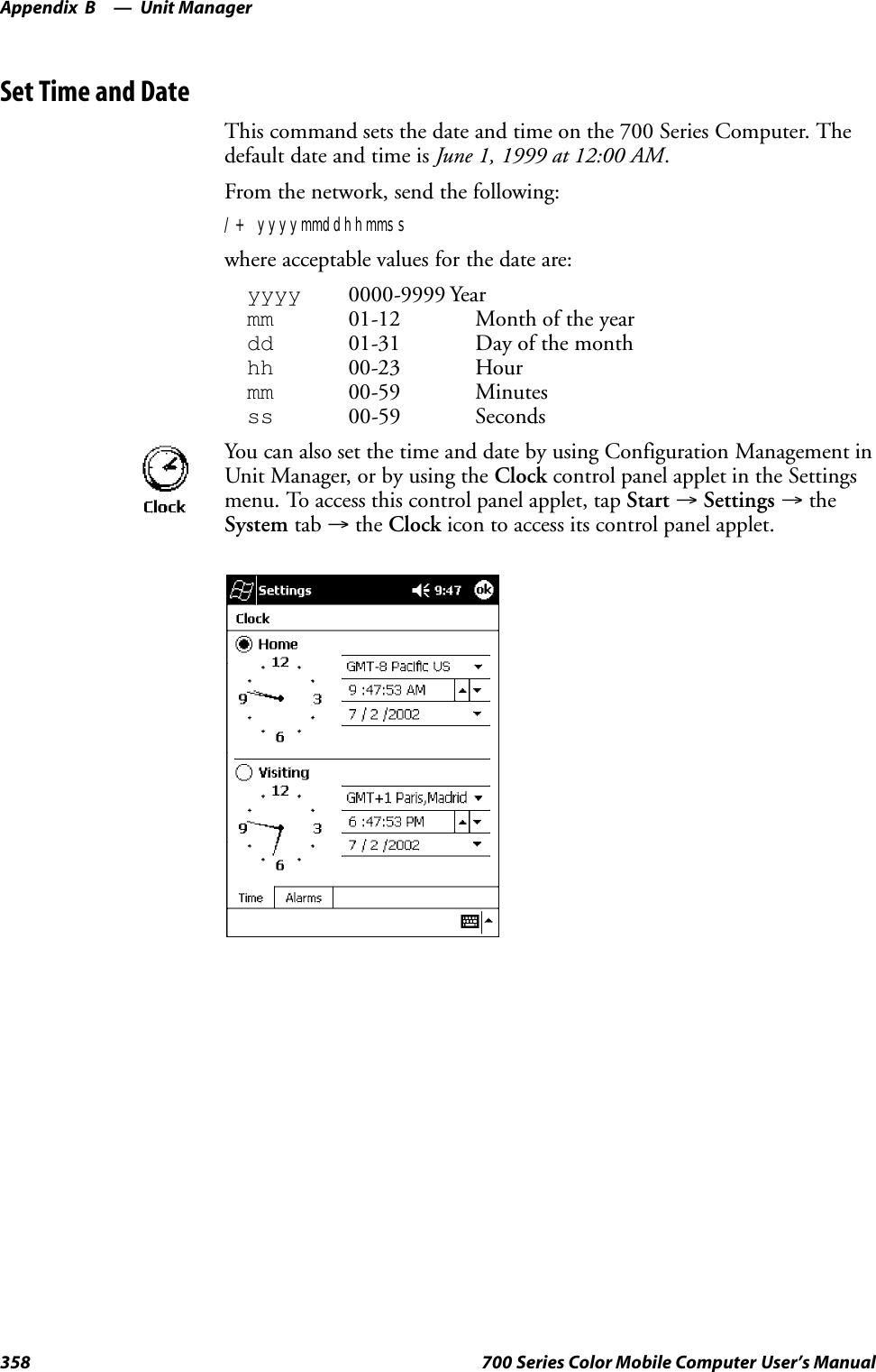 Unit ManagerAppendix —B358 700 Series Color Mobile Computer User’s ManualSet Time and DateThis command sets the date and time on the 700 Series Computer. Thedefault date and time is June 1, 1999 at 12:00 AM.From the network, send the following:/+ yyyymmddhhmmsswhere acceptable values for the date are:yyyy 0000-9999 Yearmm 01-12 Month of the yeardd 01-31 Day of the monthhh 00-23 Hourmm 00-59 Minutesss 00-59 SecondsYou can also set the time and date by using Configuration Management inUnit Manager, or by using the Clock control panel applet in the Settingsmenu. To access this control panel applet, tap Start →Settings →theSystem tab →the Clock icon to access its control panel applet.