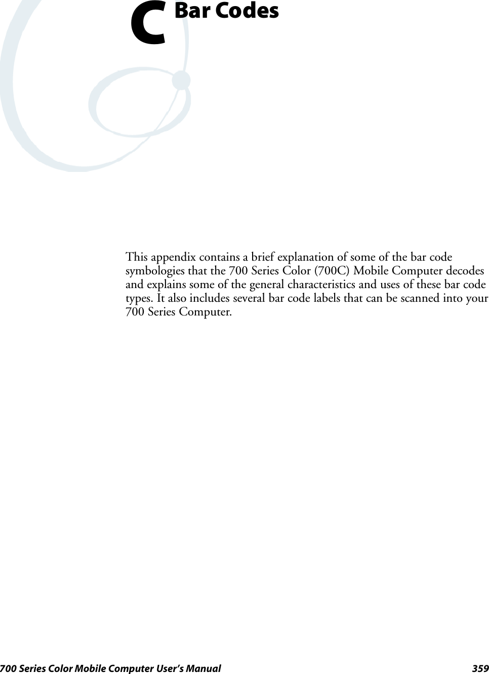 359700 Series Color Mobile Computer User’s ManualBar CodesCThis appendix contains a brief explanation of some of the bar codesymbologies that the 700 Series Color (700C) Mobile Computer decodesand explains some of the general characteristics and uses of these bar codetypes. It also includes several bar code labels that can be scanned into your700 Series Computer.