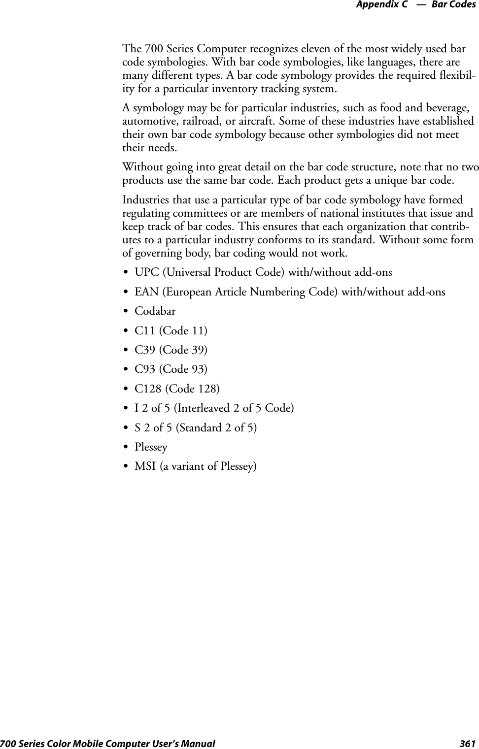 Bar CodesAppendix —C361700 Series Color Mobile Computer User’s ManualThe 700 Series Computer recognizes eleven of the most widely used barcode symbologies. With bar code symbologies, like languages, there aremany different types. A bar code symbology provides the required flexibil-ity for a particular inventory tracking system.A symbology may be for particular industries, such as food and beverage,automotive, railroad, or aircraft. Some of these industries have establishedtheir own bar code symbology because other symbologies did not meettheir needs.Without going into great detail on the bar code structure, note that no twoproducts use the same bar code. Each product gets a unique bar code.Industries that use a particular type of bar code symbology have formedregulating committees or are members of national institutes that issue andkeep track of bar codes. This ensures that each organization that contrib-utes to a particular industry conforms to its standard. Without some formof governing body, bar coding would not work.SUPC (Universal Product Code) with/without add-onsSEAN (European Article Numbering Code) with/without add-onsSCodabarSC11 (Code 11)SC39 (Code 39)SC93 (Code 93)SC128 (Code 128)SI 2 of 5 (Interleaved 2 of 5 Code)SS 2 of 5 (Standard 2 of 5)SPlesseySMSI (a variant of Plessey)