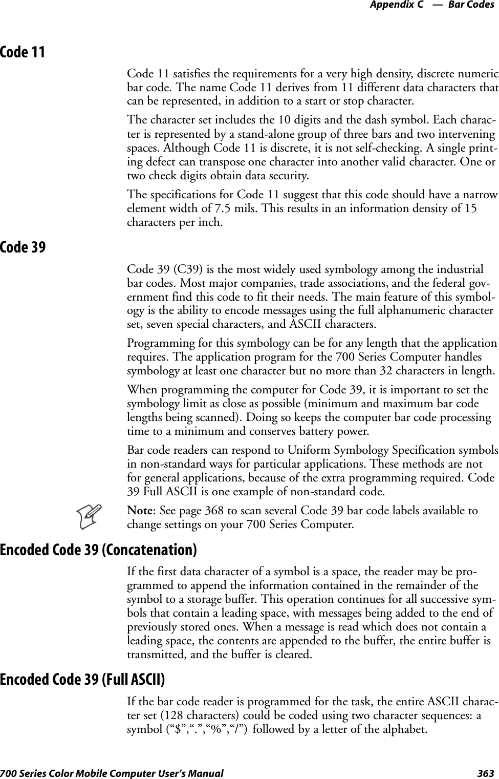 Bar CodesAppendix —C363700 Series Color Mobile Computer User’s ManualCode 11Code 11 satisfies the requirements for a very high density, discrete numericbar code. The name Code 11 derives from 11 different data characters thatcan be represented, in addition to a start or stop character.The character set includes the 10 digits and the dash symbol. Each charac-ter is represented by a stand-alone group of three bars and two interveningspaces. Although Code 11 is discrete, it is not self-checking. A single print-ing defect can transpose one character into another valid character. One ortwo check digits obtain data security.The specifications for Code 11 suggest that this code should have a narrowelement width of 7.5 mils. This results in an information density of 15characters per inch.Code 39Code 39 (C39) is the most widely used symbology among the industrialbar codes. Most major companies, trade associations, and the federal gov-ernment find this code to fit their needs. The main feature of this symbol-ogy is the ability to encode messages using the full alphanumeric characterset, seven special characters, and ASCII characters.Programming for this symbology can be for any length that the applicationrequires. The application program for the 700 Series Computer handlessymbology at least one character but no more than 32 characters in length.When programming the computer for Code 39, it is important to set thesymbology limit as close as possible (minimum and maximum bar codelengths being scanned). Doing so keeps the computer bar code processingtime to a minimum and conserves battery power.Bar code readers can respond to Uniform Symbology Specification symbolsin non-standard ways for particular applications. These methods are notfor general applications, because of the extra programming required. Code39 Full ASCII is one example of non-standard code.Note: See page 368 to scan several Code 39 bar code labels available tochange settings on your 700 Series Computer.Encoded Code 39 (Concatenation)If the first data character of a symbol is a space, the reader may be pro-grammed to append the information contained in the remainder of thesymbol to a storage buffer. This operation continues for all successive sym-bols that contain a leading space, with messages being added to the end ofpreviously stored ones. When a message is read which does not contain aleading space, the contents are appended to the buffer, the entire buffer istransmitted, and the buffer is cleared.Encoded Code 39 (Full ASCII)If the bar code reader is programmed for the task, the entire ASCII charac-ter set (128 characters) could be coded using two character sequences: asymbol (“$”,“.”,“%”,“/”) followed by a letter of the alphabet.