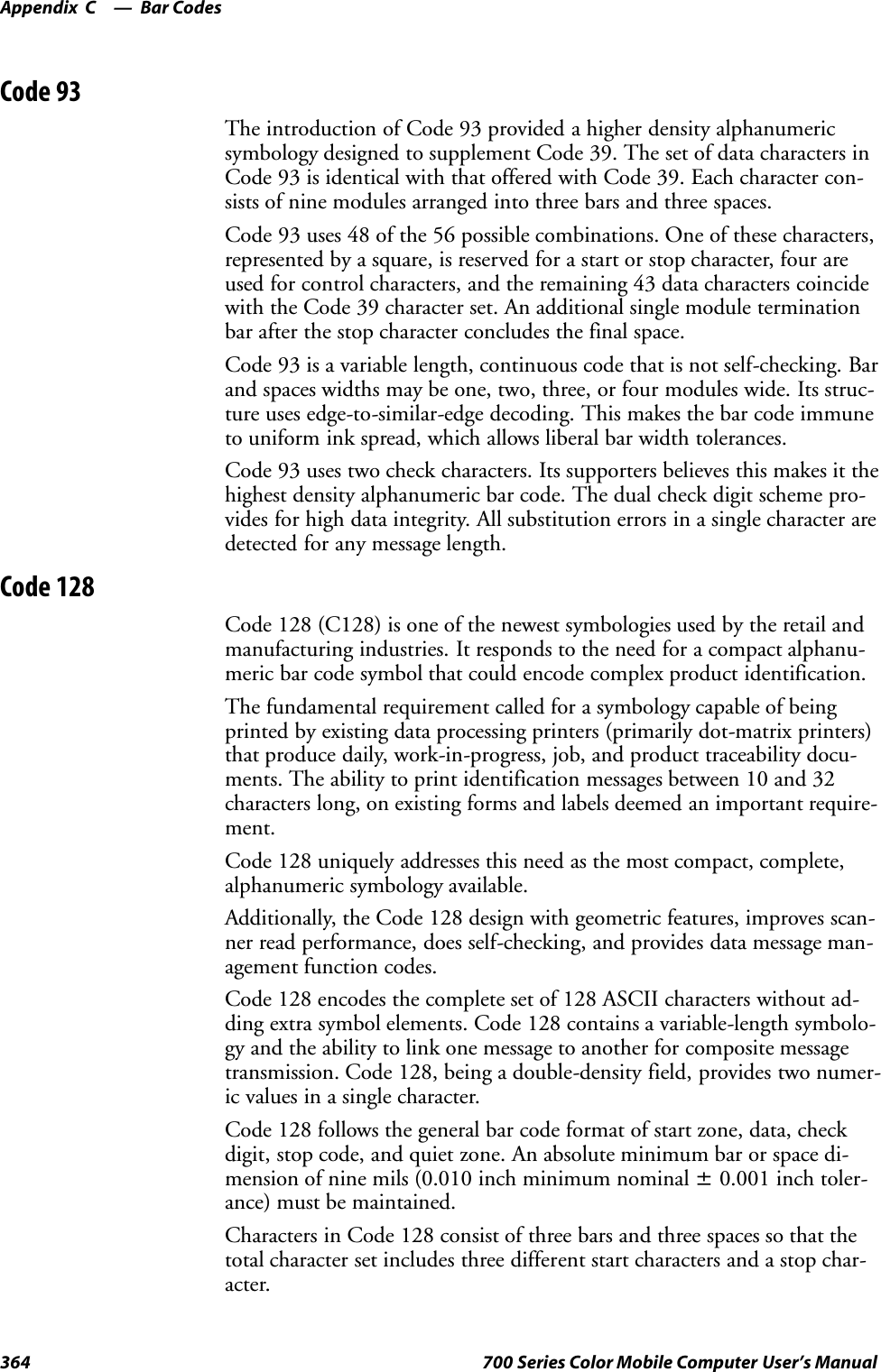 Bar CodesAppendix —C364 700 Series Color Mobile Computer User’s ManualCode 93The introduction of Code 93 provided a higher density alphanumericsymbology designed to supplement Code 39. The set of data characters inCode 93 is identical with that offered with Code 39. Each character con-sists of nine modules arranged into three bars and three spaces.Code 93 uses 48 of the 56 possible combinations. One of these characters,represented by a square, is reserved for a start or stop character, four areused for control characters, and the remaining 43 data characters coincidewith the Code 39 character set. An additional single module terminationbar after the stop character concludes the final space.Code 93 is a variable length, continuous code that is not self-checking. Barand spaces widths may be one, two, three, or four modules wide. Its struc-ture uses edge-to-similar-edge decoding. This makes the bar code immuneto uniform ink spread, which allows liberal bar width tolerances.Code 93 uses two check characters. Its supporters believes this makes it thehighest density alphanumeric bar code. The dual check digit scheme pro-vides for high data integrity. All substitution errors in a single character aredetected for any message length.Code 128Code 128 (C128) is one of the newest symbologies used by the retail andmanufacturing industries. It responds to the need for a compact alphanu-meric bar code symbol that could encode complex product identification.The fundamental requirement called for a symbology capable of beingprinted by existing data processing printers (primarily dot-matrix printers)that produce daily, work-in-progress, job, and product traceability docu-ments. The ability to print identification messages between 10 and 32characters long, on existing forms and labels deemed an important require-ment.Code 128 uniquely addresses this need as the most compact, complete,alphanumeric symbology available.Additionally, the Code 128 design with geometric features, improves scan-ner read performance, does self-checking, and provides data message man-agement function codes.Code 128 encodes the complete set of 128 ASCII characters without ad-ding extra symbol elements. Code 128 contains a variable-length symbolo-gy and the ability to link one message to another for composite messagetransmission. Code 128, being a double-density field, provides two numer-ic values in a single character.Code 128 follows the general bar code format of start zone, data, checkdigit, stop code, and quiet zone. An absolute minimum bar or space di-mension of nine mils (0.010 inch minimum nominal ±0.001 inch toler-ance) must be maintained.Characters in Code 128 consist of three bars and three spaces so that thetotal character set includes three different start characters and a stop char-acter.