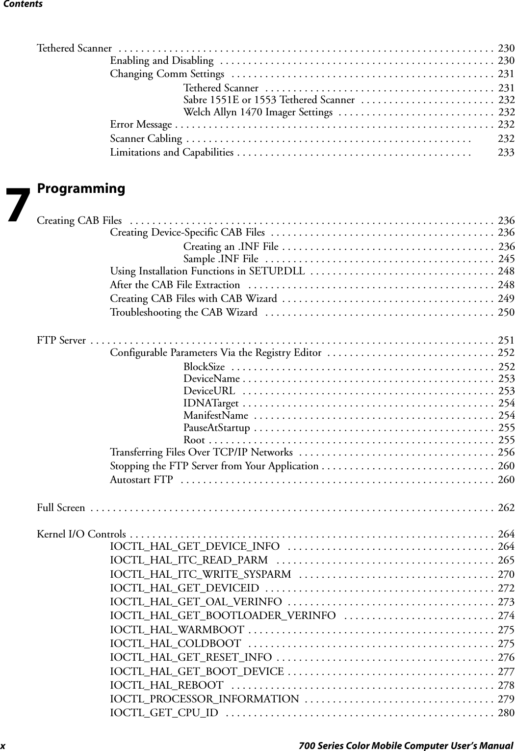 Contentsx 700 Series Color Mobile Computer User’s ManualTethered Scanner 230...................................................................Enabling and Disabling 230.................................................Changing Comm Settings 231...............................................Tethered Scanner 231.........................................Sabre 1551E or 1553 Tethered Scanner 232........................Welch Allyn 1470 Imager Settings 232............................Error Message 232.........................................................Scanner Cabling 232...................................................Limitations and Capabilities 233..........................................ProgrammingCreating CAB Files 236.................................................................Creating Device-Specific CAB Files 236........................................Creating an .INF File 236......................................Sample .INF File 245.........................................Using Installation Functions in SETUP.DLL 248.................................After the CAB File Extraction 248............................................Creating CAB Files with CAB Wizard 249......................................Troubleshooting the CAB Wizard 250.........................................FTP Server 251........................................................................Configurable Parameters Via the Registry Editor 252..............................BlockSize 252...............................................DeviceName 253.............................................DeviceURL 253.............................................IDNATarget 254.............................................ManifestName 254...........................................PauseAtStartup 255...........................................Root 255...................................................Transferring Files Over TCP/IP Networks 256...................................Stopping the FTP Server from Your Application 260...............................Autostart FTP 260........................................................Full Screen 262........................................................................Kernel I/O Controls 264.................................................................IOCTL_HAL_GET_DEVICE_INFO 264.....................................IOCTL_HAL_ITC_READ_PARM 265.......................................IOCTL_HAL_ITC_WRITE_SYSPARM 270...................................IOCTL_HAL_GET_DEVICEID 272.........................................IOCTL_HAL_GET_OAL_VERINFO 273.....................................IOCTL_HAL_GET_BOOTLOADER_VERINFO 274...........................IOCTL_HAL_WARMBOOT 275............................................IOCTL_HAL_COLDBOOT 275............................................IOCTL_HAL_GET_RESET_INFO 276.......................................IOCTL_HAL_GET_BOOT_DEVICE 277.....................................IOCTL_HAL_REBOOT 278...............................................IOCTL_PROCESSOR_INFORMATION 279..................................IOCTL_GET_CPU_ID 280................................................7