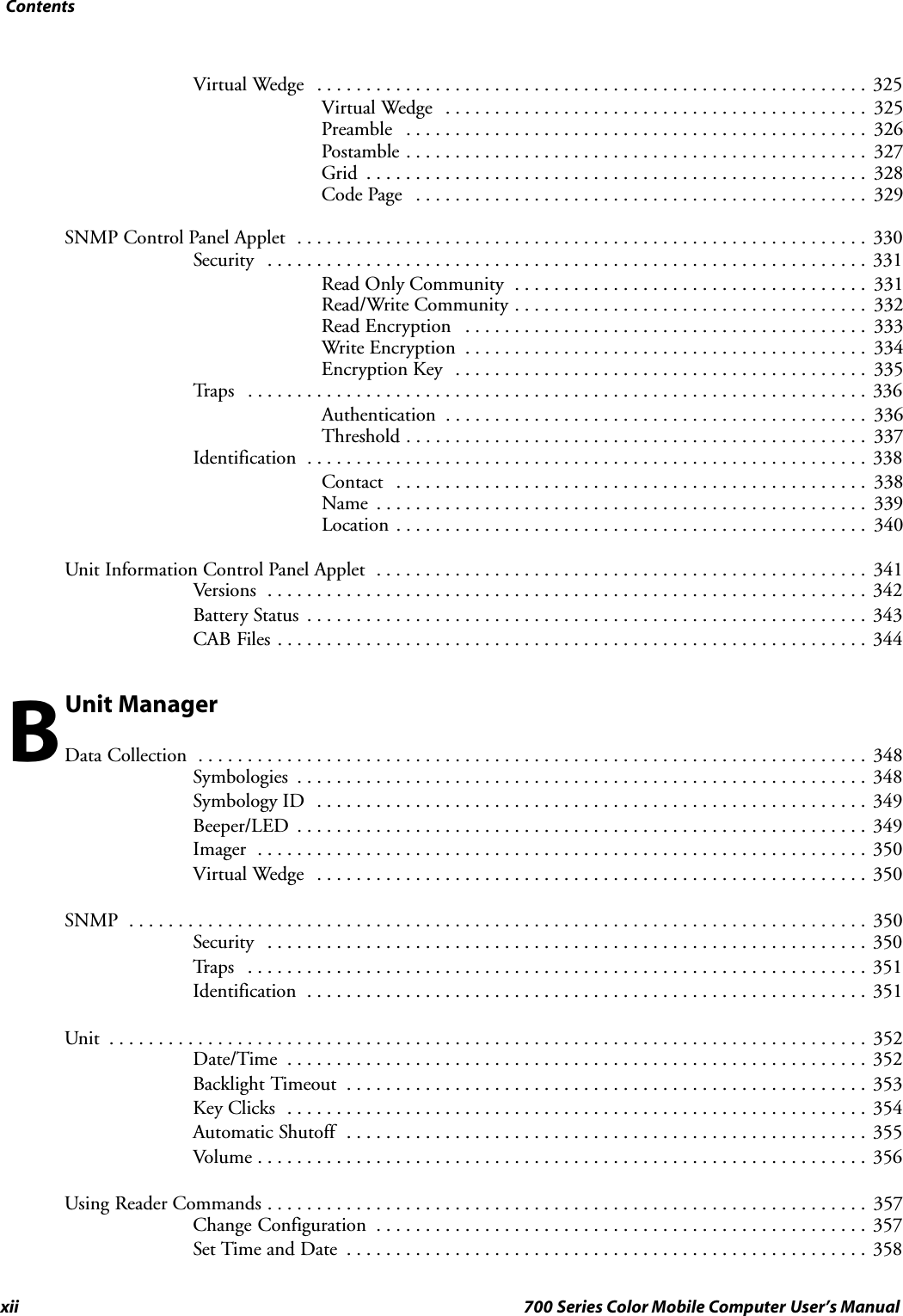 Contentsxii 700 Series Color Mobile Computer User’s ManualVirtual Wedge 325........................................................Virtual Wedge 325...........................................Preamble 326...............................................Postamble 327...............................................Grid 328...................................................Code Page 329..............................................SNMP Control Panel Applet 330..........................................................Security 331.............................................................Read Only Community 331....................................Read/Write Community 332....................................Read Encryption 333.........................................Write Encryption 334.........................................Encryption Key 335..........................................Tr a p s 336...............................................................Authentication 336...........................................Threshold 337...............................................Identification 338.........................................................Contact 338................................................Name 339..................................................Location 340................................................Unit Information Control Panel Applet 341..................................................Versions 342.............................................................Battery Status 343.........................................................CAB Files 344............................................................Unit ManagerData Collection 348....................................................................Symbologies 348..........................................................Symbology ID 349........................................................Beeper/LED 349..........................................................Imager 350..............................................................Virtual Wedge 350........................................................SNMP 350...........................................................................Security 350.............................................................Tr a p s 351...............................................................Identification 351.........................................................Unit 352.............................................................................Date/Time 352...........................................................Backlight Timeout 353.....................................................Key Clicks 354...........................................................Automatic Shutoff 355.....................................................Volume 356..............................................................Using Reader Commands 357.............................................................Change Configuration 357..................................................Set Time and Date 358.....................................................B