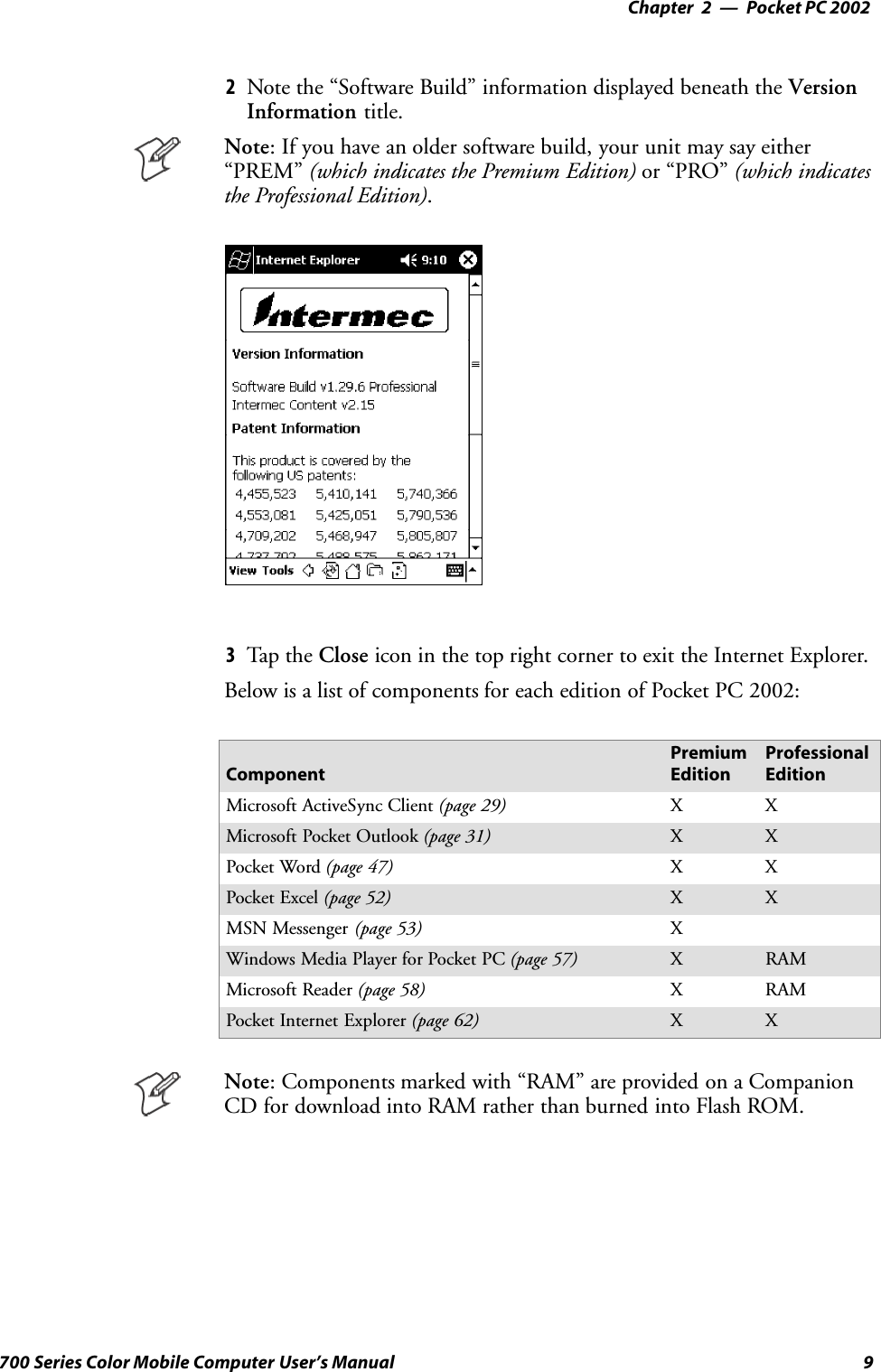 Pocket PC 2002—Chapter 29700 Series Color Mobile Computer User’s Manual2Note the “Software Build” information displayed beneath the VersionInformation title.Note: If you have an older software build, your unit may say either“PREM” (which indicates the Premium Edition) or “PRO” (which indicatesthe Professional Edition).3Tap t he Close icon in the top right corner to exit the Internet Explorer.Below is a list of components for each edition of Pocket PC 2002:ComponentPremiumEditionProfessionalEditionMicrosoft ActiveSync Client (page 29) XXMicrosoft Pocket Outlook (page 31) X XPocket Word (page 47) XXPocket Excel (page 52) X XMSN Messenger (page 53) XWindows Media Player for Pocket PC (page 57) XRAMMicrosoft Reader (page 58) XRAMPocket Internet Explorer (page 62) X XNote: Components marked with “RAM” are provided on a CompanionCD for download into RAM rather than burned into Flash ROM.