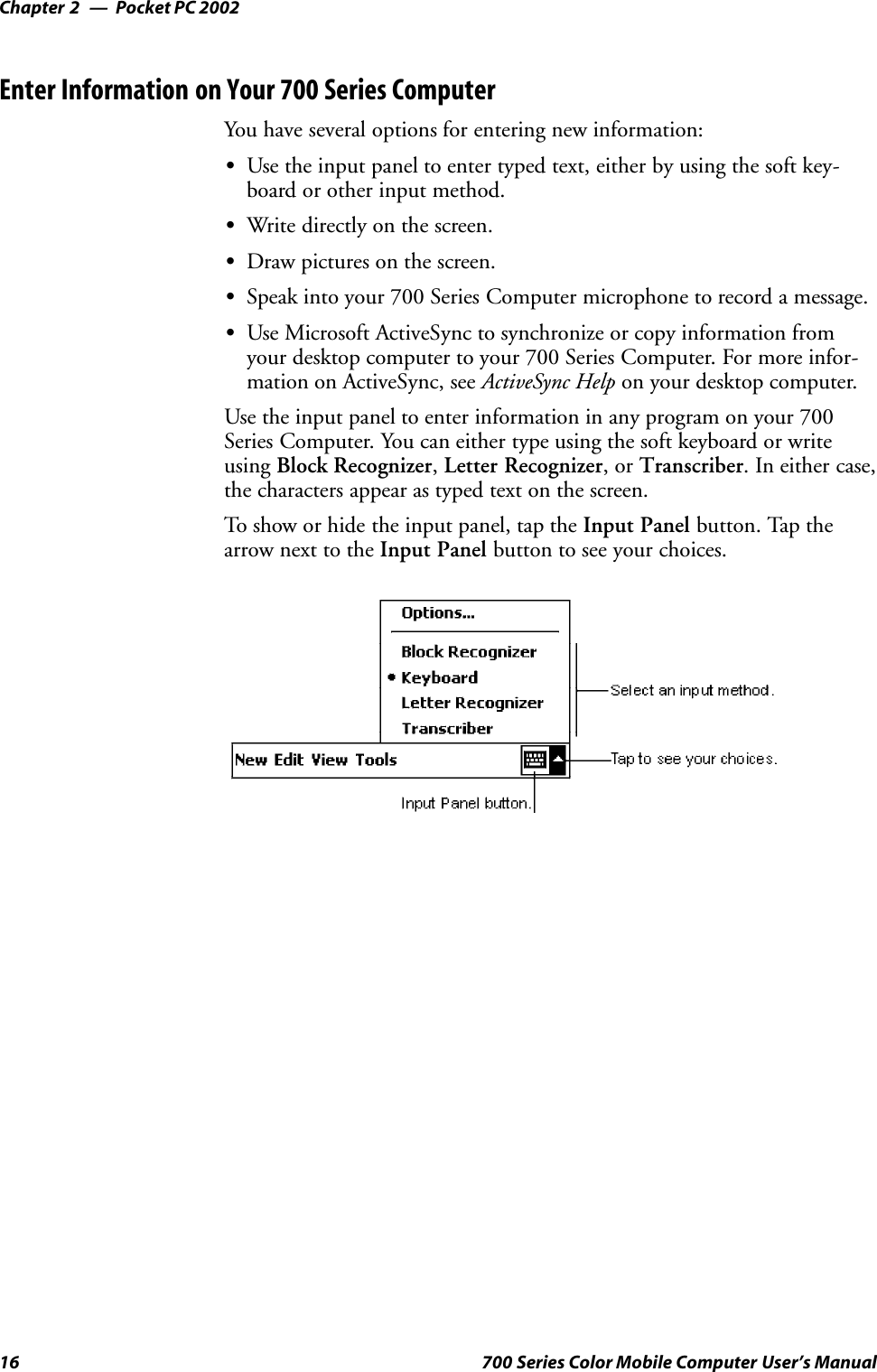 Pocket PC 2002Chapter —216 700 Series Color Mobile Computer User’s ManualEnter Information on Your 700 Series ComputerYou have several options for entering new information:SUse the input panel to enter typed text, either by using the soft key-board or other input method.SWrite directly on the screen.SDraw pictures on the screen.SSpeak into your 700 Series Computer microphone to record a message.SUse Microsoft ActiveSync to synchronize or copy information fromyour desktop computer to your 700 Series Computer. For more infor-mation on ActiveSync, see ActiveSync Help on your desktop computer.Use the input panel to enter information in any program on your 700Series Computer. You can either type using the soft keyboard or writeusing Block Recognizer,Letter Recognizer,orTranscriber. In either case,the characters appear as typed text on the screen.To show or hide the input panel, tap the Input Panel button. Tap thearrow next to the Input Panel button to see your choices.