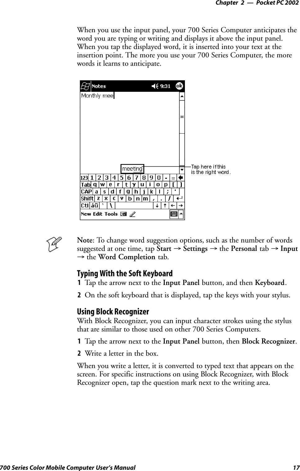 Pocket PC 2002—Chapter 217700 Series Color Mobile Computer User’s ManualWhen you use the input panel, your 700 Series Computer anticipates theword you are typing or writing and displays it above the input panel.When you tap the displayed word, it is inserted into your text at theinsertion point. The more you use your 700 Series Computer, the morewords it learns to anticipate.Note: To change word suggestion options, such as the number of wordssuggested at one time, tap Start →Settings →the Personal tab →Input→the Word Completion tab.Typing With the Soft Keyboard1Tap the arrow next to the Input Panel button, and then Keyboard.2On the soft keyboard that is displayed, tap the keys with your stylus.Using Block RecognizerWith Block Recognizer, you can input character strokes using the stylusthat are similar to those used on other 700 Series Computers.1Tap the arrow next to the Input Panel button, then Block Recognizer.2Write a letter in the box.When you write a letter, it is converted to typed text that appears on thescreen. For specific instructions on using Block Recognizer, with BlockRecognizer open, tap the question mark next to the writing area.