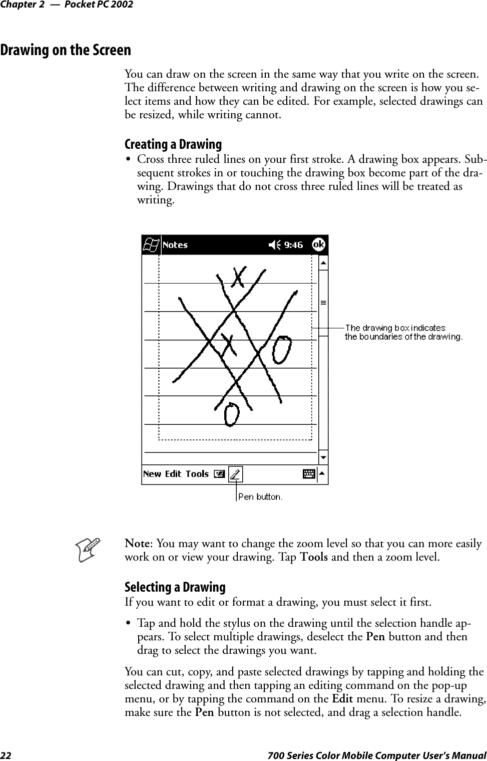 Pocket PC 2002Chapter —222 700 Series Color Mobile Computer User’s ManualDrawing on the ScreenYou can draw on the screen in the same way that you write on the screen.The difference between writing and drawing on the screen is how you se-lect items and how they can be edited. For example, selected drawings canbe resized, while writing cannot.Creating a DrawingSCross three ruled lines on your first stroke. A drawing box appears. Sub-sequent strokes in or touching the drawing box become part of the dra-wing. Drawings that do not cross three ruled lines will be treated aswriting.Note: You may want to change the zoom level so that you can more easilywork on or view your drawing. Tap Tools and then a zoom level.Selecting a DrawingIf you want to edit or format a drawing, you must select it first.STap and hold the stylus on the drawing until the selection handle ap-pears. To select multiple drawings, deselect the Pen button and thendrag to select the drawings you want.You can cut, copy, and paste selected drawings by tapping and holding theselected drawing and then tapping an editing command on the pop-upmenu, or by tapping the command on the Edit menu. To resize a drawing,make sure the Pen button is not selected, and drag a selection handle.