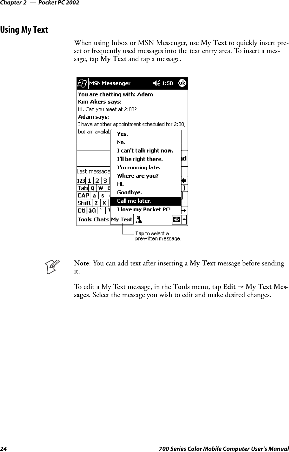 Pocket PC 2002Chapter —224 700 Series Color Mobile Computer User’s ManualUsing My TextWhen using Inbox or MSN Messenger, use My Text to quickly insert pre-set or frequently used messages into the text entry area. To insert a mes-sage, tap My Text and tap a message.Note: You can add text after inserting a My Text message before sendingit.To edit a My Text message, in the Tools menu, tap Edit →My Text Mes-sages. Select the message you wish to edit and make desired changes.