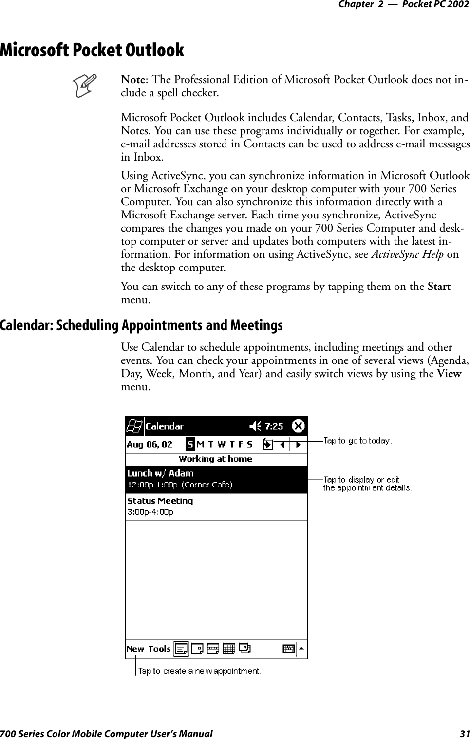 Pocket PC 2002—Chapter 231700 Series Color Mobile Computer User’s ManualMicrosoft Pocket OutlookNote: The Professional Edition of Microsoft Pocket Outlook does not in-clude a spell checker.Microsoft Pocket Outlook includes Calendar, Contacts, Tasks, Inbox, andNotes. You can use these programs individually or together. For example,e-mail addresses stored in Contacts can be used to address e-mail messagesin Inbox.Using ActiveSync, you can synchronize information in Microsoft Outlookor Microsoft Exchange on your desktop computer with your 700 SeriesComputer. You can also synchronize this information directly with aMicrosoft Exchange server. Each time you synchronize, ActiveSynccompares the changes you made on your 700 Series Computer and desk-top computer or server and updates both computers with the latest in-formation. For information on using ActiveSync, see ActiveSync Help onthe desktop computer.You can switch to any of these programs by tapping them on the Startmenu.Calendar: Scheduling Appointments and MeetingsUse Calendar to schedule appointments, including meetings and otherevents. You can check your appointments in one of several views (Agenda,Day, Week, Month, and Year) and easily switch views by using the Viewmenu.