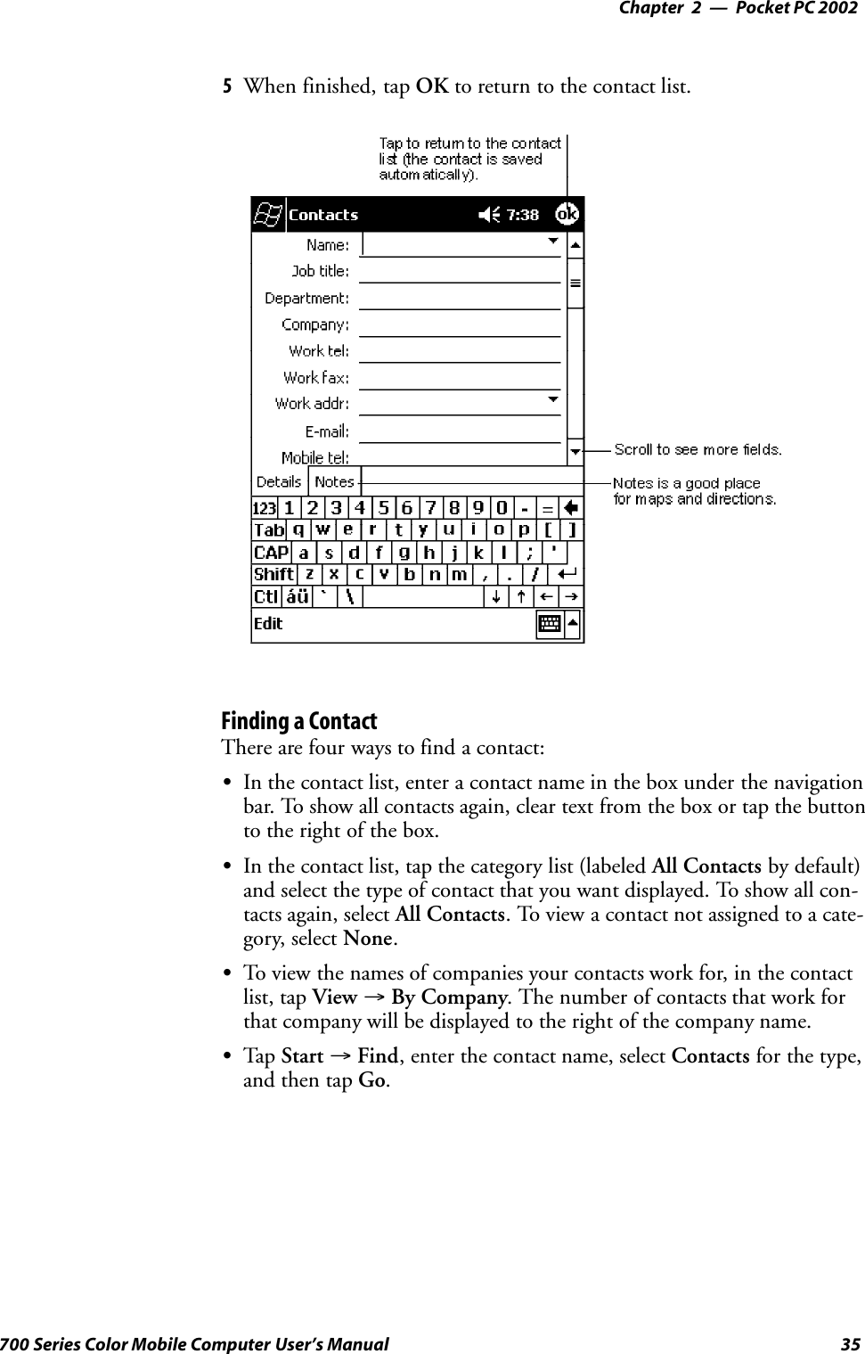 Pocket PC 2002—Chapter 235700 Series Color Mobile Computer User’s Manual5When finished, tap OK to return to the contact list.Finding a ContactThere are four ways to find a contact:SIn the contact list, enter a contact name in the box under the navigationbar. To show all contacts again, clear text from the box or tap the buttonto the right of the box.SIn the contact list, tap the category list (labeled All Contacts by default)and select the type of contact that you want displayed. To show all con-tacts again, select All Contacts. To view a contact not assigned to a cate-gory, select None.STo view the names of companies your contacts work for, in the contactlist, tap View →By Company. The number of contacts that work forthat company will be displayed to the right of the company name.STap Start →Find, enter the contact name, select Contacts for the type,and then tap Go.