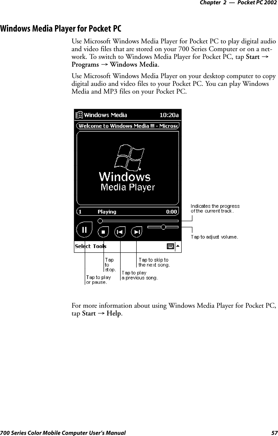 Pocket PC 2002—Chapter 257700 Series Color Mobile Computer User’s ManualWindows Media Player for Pocket PCUse Microsoft Windows Media Player for Pocket PC to play digital audioand video files that are stored on your 700 Series Computer or on a net-work. To switch to Windows Media Player for Pocket PC, tap Start →Programs →Windows Media.Use Microsoft Windows Media Player on your desktop computer to copydigital audio and video files to your Pocket PC. You can play WindowsMedia and MP3 files on your Pocket PC.For more information about using Windows Media Player for Pocket PC,tap Start →Help.
