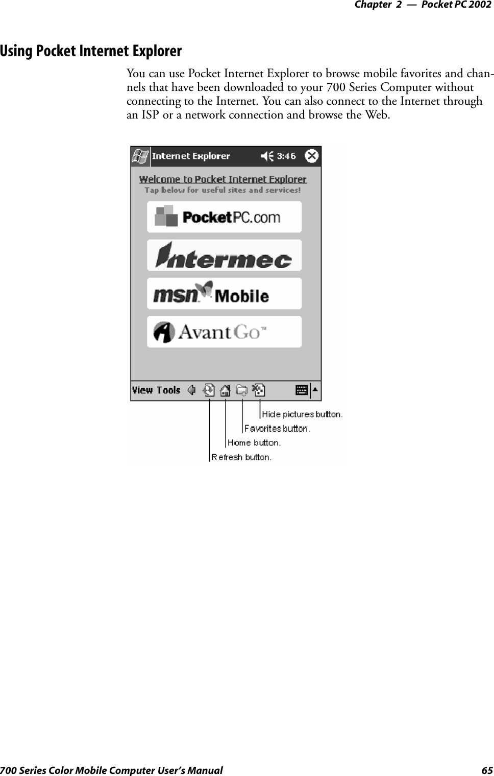 Pocket PC 2002—Chapter 265700 Series Color Mobile Computer User’s ManualUsing Pocket Internet ExplorerYou can use Pocket Internet Explorer to browse mobile favorites and chan-nels that have been downloaded to your 700 Series Computer withoutconnecting to the Internet. You can also connect to the Internet throughan ISP or a network connection and browse the Web.