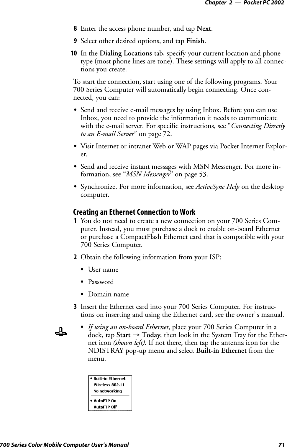 Pocket PC 2002—Chapter 271700 Series Color Mobile Computer User’s Manual8Enter the access phone number, and tap Next.9Select other desired options, and tap Finish.10 In the Dialing Locations tab, specify your current location and phonetype (most phone lines are tone). These settings will apply to all connec-tions you create.To start the connection, start using one of the following programs. Your700 Series Computer will automatically begin connecting. Once con-nected, you can:SSend and receive e-mail messages by using Inbox. Before you can useInbox, you need to provide the information it needs to communicatewith the e-mail server. For specific instructions, see “Connecting Directlyto an E-mail Server” on page 72.SVisit Internet or intranet Web or WAP pages via Pocket Internet Explor-er.SSend and receive instant messages with MSN Messenger. For more in-formation, see “MSN Messenger” on page 53.SSynchronize. For more information, see ActiveSync Help on the desktopcomputer.Creating an Ethernet Connection to Work1You do not need to create a new connection on your 700 Series Com-puter. Instead, you must purchase a dock to enable on-board Ethernetor purchase a CompactFlash Ethernet card that is compatible with your700 Series Computer.2Obtain the following information from your ISP:SUser nameSPasswordSDomain name3Insert the Ethernet card into your 700 Series Computer. For instruc-tions on inserting and using the Ethernet card, see the owner’ s manual.SIf using an on-board Ethernet, place your 700 Series Computer in adock, tap Start →Today, then look in the System Tray for the Ether-net icon (shown left). If not there, then tap the antenna icon for theNDISTRAY pop-up menu and select Built-in Ethernet from themenu.