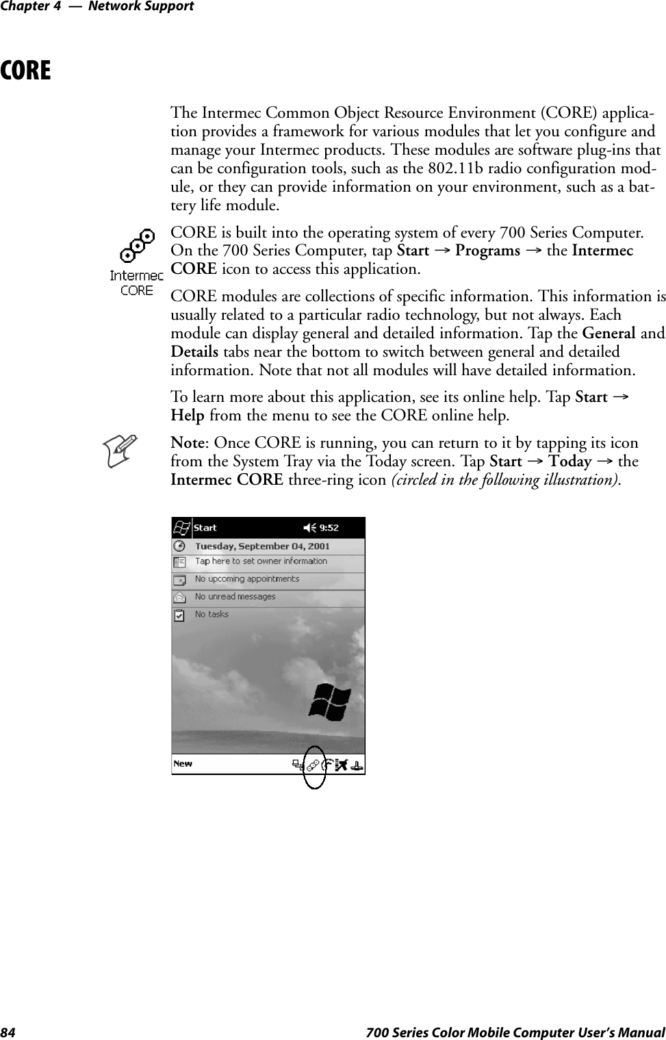 Network SupportChapter —484 700 Series Color Mobile Computer User’s ManualCOREThe Intermec Common Object Resource Environment (CORE) applica-tion provides a framework for various modules that let you configure andmanage your Intermec products. These modules are software plug-ins thatcan be configuration tools, such as the 802.11b radio configuration mod-ule, or they can provide information on your environment, such as a bat-tery life module.CORE is built into the operating system of every 700 Series Computer.On the 700 Series Computer, tap Start →Programs →the IntermecCORE icon to access this application.CORE modules are collections of specific information. This information isusually related to a particular radio technology, but not always. Eachmodule can display general and detailed information. Tap the General andDetails tabs near the bottom to switch between general and detailedinformation. Note that not all modules will have detailed information.To learn more about this application, see its online help. Tap Start →Help from the menu to see the CORE online help.Note: Once CORE is running, you can return to it by tapping its iconfrom the System Tray via the Today screen. Tap Start →Today →theIntermec CORE three-ring icon (circled in the following illustration).