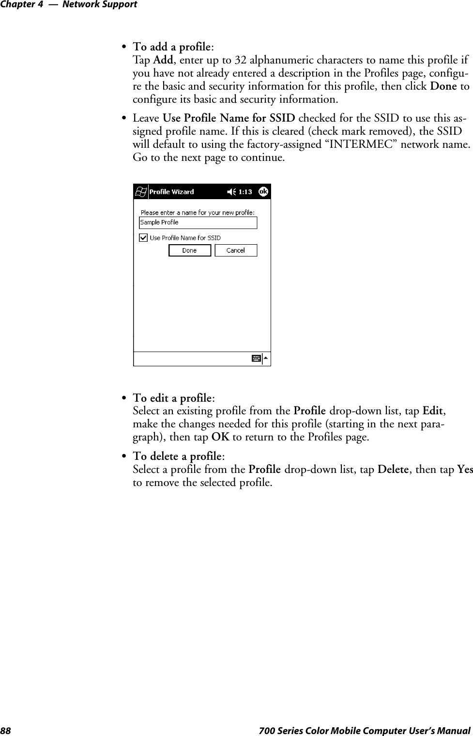 Network SupportChapter —488 700 Series Color Mobile Computer User’s ManualSTo add a profile:Tap Add, enter up to 32 alphanumeric characters to name this profile ifyou have not already entered a description in the Profiles page, configu-re the basic and security information for this profile, then click Done toconfigure its basic and security information.SLeave Use Profile Name for SSID checked for the SSID to use this as-signed profile name. If this is cleared (check mark removed), the SSIDwill default to using the factory-assigned “INTERMEC” network name.Go to the next page to continue.STo edit a profile:Select an existing profile from the Profile drop-down list, tap Edit,make the changes needed for this profile (starting in the next para-graph), then tap OK to return to the Profiles page.STo delete a profile:Select a profile from the Profile drop-down list, tap Delete,thentapYesto remove the selected profile.