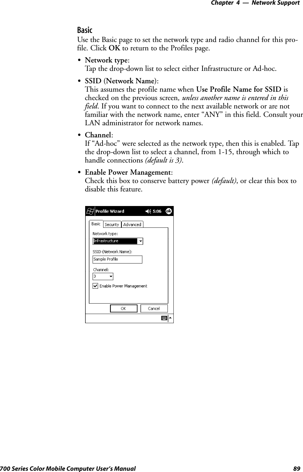 Network Support—Chapter 489700 Series Color Mobile Computer User’s ManualBasicUse the Basic page to set the network type and radio channel for this pro-file. Click OK to return to the Profiles page.SNetwork type:Tap the drop-down list to select either Infrastructure or Ad-hoc.SSSID (Network Name):This assumes the profile name when Use Profile Name for SSID ischecked on the previous screen, unless another name is entered in thisfield. If you want to connect to the next available network or are notfamiliar with the network name, enter “ANY” in this field. Consult yourLAN administrator for network names.SChannel:If “Ad-hoc” were selected as the network type, then this is enabled. Tapthe drop-down list to select a channel, from 1-15, through which tohandle connections (default is 3).SEnable Power Management:Check this box to conserve battery power (default), or clear this box todisable this feature.