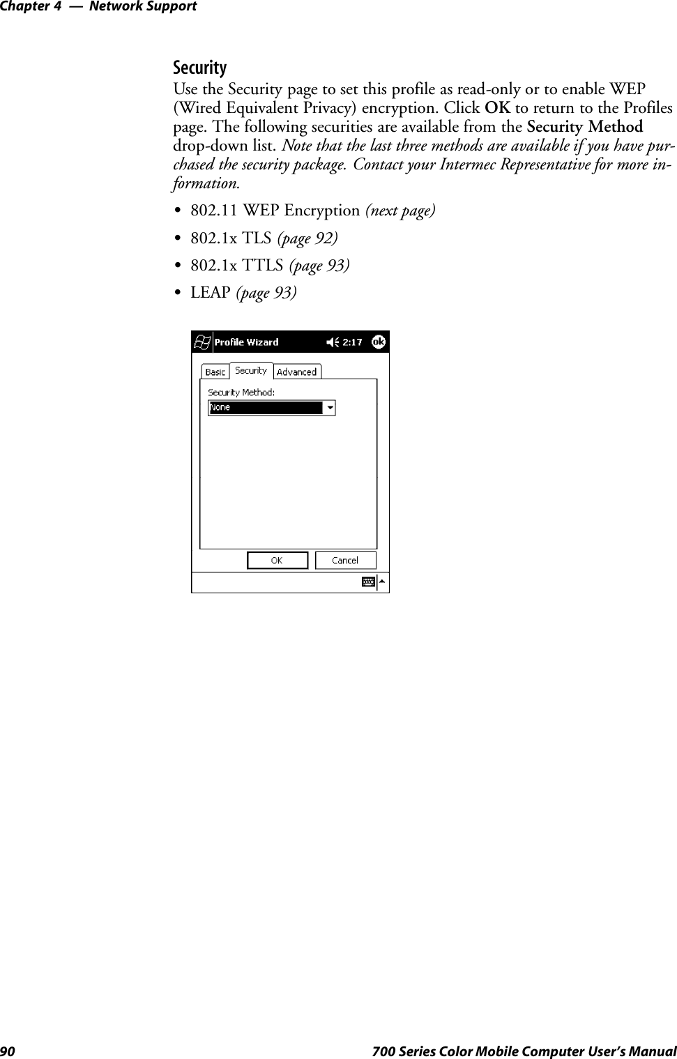 Network SupportChapter —490 700 Series Color Mobile Computer User’s ManualSecurityUse the Security page to set this profile as read-only or to enable WEP(Wired Equivalent Privacy) encryption. Click OK to return to the Profilespage. The following securities are available from the Security Methoddrop-down list. Note that the last three methods are available if you have pur-chased the security package. Contact your Intermec Representative for more in-formation.S802.11 WEP Encryption (next page)S802.1x TLS (page 92)S802.1x TTLS (page 93)SLEAP (page 93)