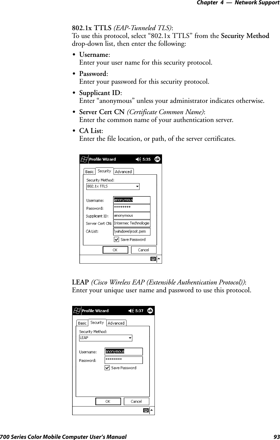 Network Support—Chapter 493700 Series Color Mobile Computer User’s Manual802.1x TTLS (EAP-Tunneled TLS):To use this protocol, select “802.1x TTLS” from the Security Methoddrop-down list, then enter the following:SUsername:Enter your user name for this security protocol.SPassword:Enter your password for this security protocol.SSupplicant ID:Enter “anonymous” unless your administrator indicates otherwise.SServer Cert CN (Certificate Common Name):Enter the common name of your authentication server.SCA List:Enter the file location, or path, of the server certificates.LEAP (Cisco Wireless EAP (Extensible Authentication Protocol)):Enter your unique user name and password to use this protocol.