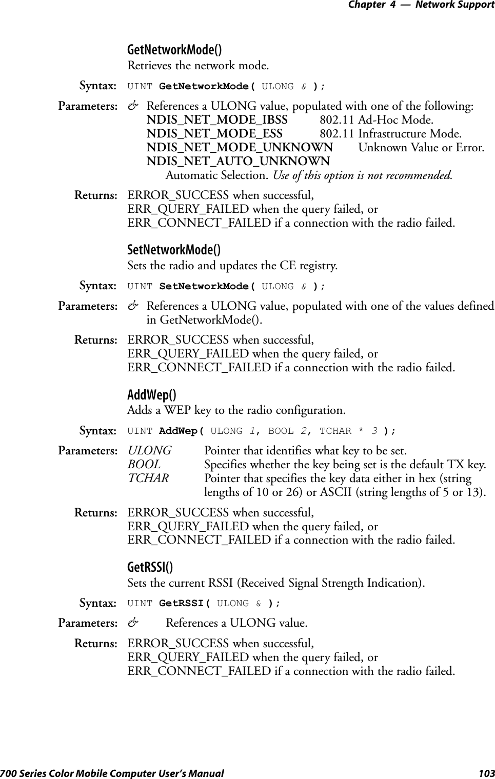 Network Support—Chapter 4103700 Series Color Mobile Computer User’s ManualGetNetworkMode()Retrieves the network mode.Syntax: UINT GetNetworkMode( ULONG &amp;);Parameters: &amp;References a ULONG value, populated with one of the following:NDIS_NET_MODE_IBSS 802.11 Ad-Hoc Mode.NDIS_NET_MODE_ESS 802.11 Infrastructure Mode.NDIS_NET_MODE_UNKNOWN Unknown Value or Error.NDIS_NET_AUTO_UNKNOWNAutomatic Selection. Use of this option is not recommended.Returns: ERROR_SUCCESS when successful,ERR_QUERY_FAILED when the query failed, orERR_CONNECT_FAILED if a connection with the radio failed.SetNetworkMode()Sets the radio and updates the CE registry.Syntax: UINT SetNetworkMode( ULONG &amp;);Parameters: &amp;References a ULONG value, populated with one of the values definedin GetNetworkMode().Returns: ERROR_SUCCESS when successful,ERR_QUERY_FAILED when the query failed, orERR_CONNECT_FAILED if a connection with the radio failed.AddWep()Adds a WEP key to the radio configuration.Syntax: UINT AddWep( ULONG 1, BOOL 2, TCHAR * 3);Parameters: ULONG Pointer that identifies what key to be set.BOOL Specifies whether the key being set is the default TX key.TCHAR Pointer that specifies the key data either in hex (stringlengths of 10 or 26) or ASCII (string lengths of 5 or 13).Returns: ERROR_SUCCESS when successful,ERR_QUERY_FAILED when the query failed, orERR_CONNECT_FAILED if a connection with the radio failed.GetRSSI()Sets the current RSSI (Received Signal Strength Indication).Syntax: UINT GetRSSI( ULONG &amp; );Parameters: &amp;References a ULONG value.Returns: ERROR_SUCCESS when successful,ERR_QUERY_FAILED when the query failed, orERR_CONNECT_FAILED if a connection with the radio failed.