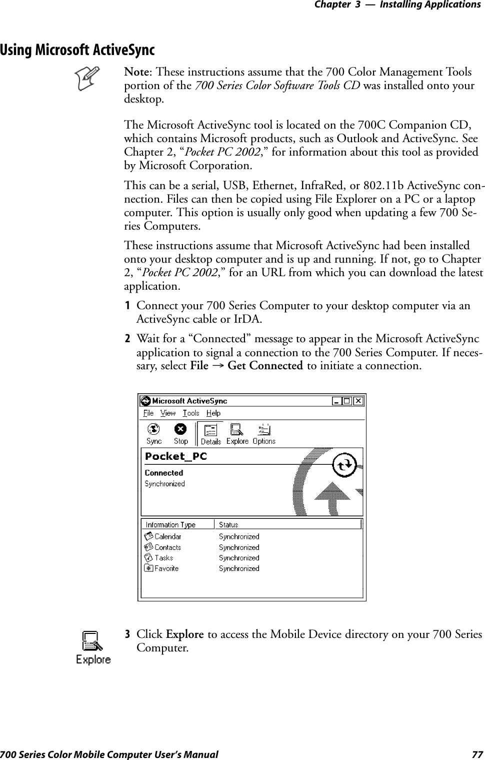 Installing Applications—Chapter 377700 Series Color Mobile Computer User’s ManualUsing Microsoft ActiveSyncNote: These instructions assume that the 700 Color Management Toolsportion of the 700 Series Color Software Tools CD was installed onto yourdesktop.The Microsoft ActiveSync tool is located on the 700C Companion CD,which contains Microsoft products, such as Outlook and ActiveSync. SeeChapter 2, “Pocket PC 2002,” for information about this tool as providedby Microsoft Corporation.This can be a serial, USB, Ethernet, InfraRed, or 802.11b ActiveSync con-nection. Files can then be copied using File Explorer on a PC or a laptopcomputer. This option is usually only good when updating a few 700 Se-ries Computers.These instructions assume that Microsoft ActiveSync had been installedonto your desktop computer and is up and running. If not, go to Chapter2, “Pocket PC 2002,” for an URL from which you can download the latestapplication.1Connect your 700 Series Computer to your desktop computer via anActiveSync cable or IrDA.2Wait for a “Connected” message to appear in the Microsoft ActiveSyncapplication to signal a connection to the 700 Series Computer. If neces-sary, select File →Get Connected to initiate a connection.3Click Explore to access the Mobile Device directory on your 700 SeriesComputer.