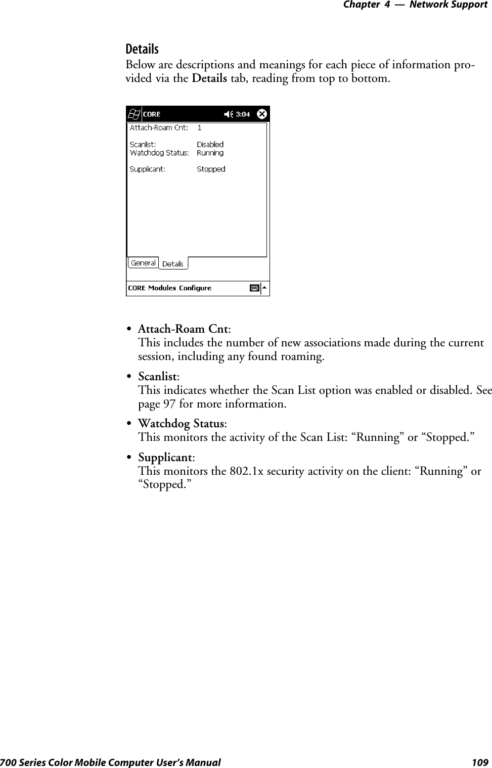 Network Support—Chapter 4109700 Series Color Mobile Computer User’s ManualDetailsBelow are descriptions and meanings for each piece of information pro-vided via the Details tab, reading from top to bottom.SAttach-Roam Cnt:This includes the number of new associations made during the currentsession, including any found roaming.SScanlist:This indicates whether the Scan List option was enabled or disabled. Seepage 97 for more information.SWatchdog Status:This monitors the activity of the Scan List: “Running” or “Stopped.”SSupplicant:This monitors the 802.1x security activity on the client: “Running” or“Stopped.”