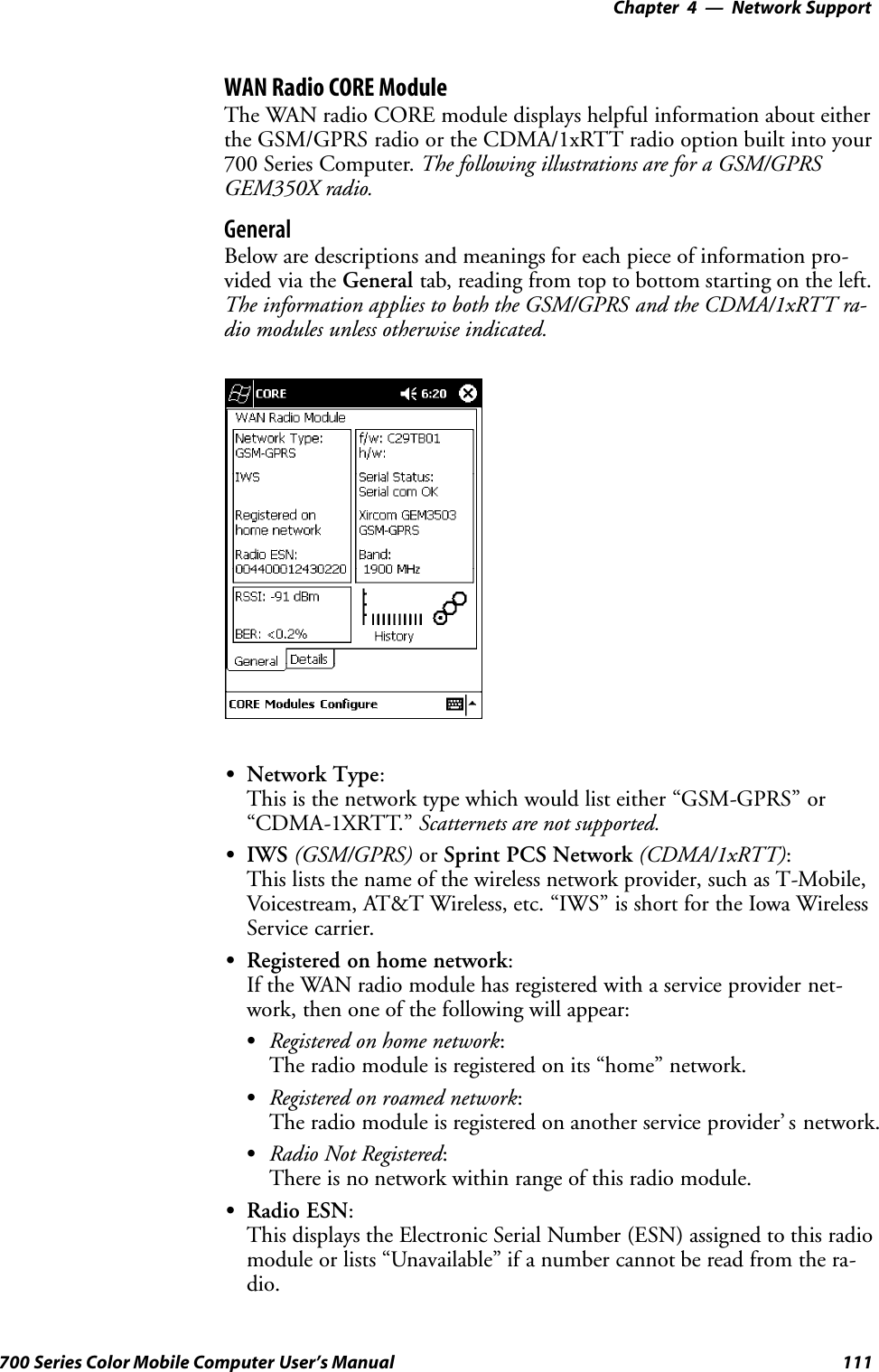 Network Support—Chapter 4111700 Series Color Mobile Computer User’s ManualWAN Radio CORE ModuleThe WAN radio CORE module displays helpful information about eitherthe GSM/GPRS radio or the CDMA/1xRTT radio option built into your700 Series Computer. The following illustrations are for a GSM/GPRSGEM350X radio.GeneralBelow are descriptions and meanings for each piece of information pro-vided via the General tab, reading from top to bottom starting on the left.The information applies to both the GSM/GPRS and the CDMA/1xRTT ra-dio modules unless otherwise indicated.SNetwork Type:This is the network type which would list either “GSM-GPRS” or“CDMA-1XRTT.” Scatternets are not supported.SIWS (GSM/GPRS) or Sprint PCS Network (CDMA/1xRTT):This lists the name of the wireless network provider, such as T-Mobile,Voicestream, AT&amp;T Wireless, etc. “IWS” is short for the Iowa WirelessService carrier.SRegistered on home network:If the WAN radio module has registered with a service provider net-work, then one of the following will appear:SRegistered on home network:The radio module is registered on its “home” network.SRegistered on roamed network:The radio module is registered on another service provider’ s network.SRadio Not Registered:There is no network within range of this radio module.SRadio ESN:This displays the Electronic Serial Number (ESN) assigned to this radiomodule or lists “Unavailable” if a number cannot be read from the ra-dio.