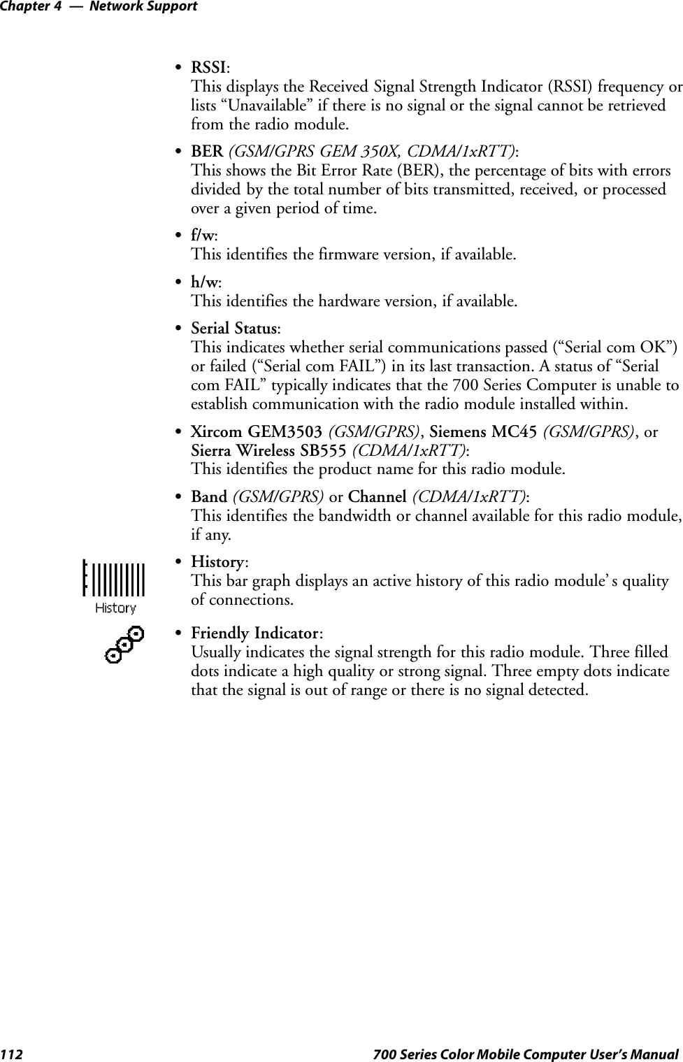 Network SupportChapter —4112 700 Series Color Mobile Computer User’s ManualSRSSI:This displays the Received Signal Strength Indicator (RSSI) frequency orlists “Unavailable” if there is no signal or the signal cannot be retrievedfrom the radio module.SBER (GSM/GPRS GEM 350X, CDMA/1xRTT):This shows the Bit Error Rate (BER), the percentage of bits with errorsdivided by the total number of bits transmitted, received, or processedover a given period of time.Sf/w:This identifies the firmware version, if available.Sh/w:This identifies the hardware version, if available.SSerial Status:This indicates whether serial communications passed (“Serial com OK”)or failed (“Serial com FAIL”) in its last transaction. A status of “Serialcom FAIL” typically indicates that the 700 Series Computer is unable toestablish communication with the radio module installed within.SXircom GEM3503 (GSM/GPRS),Siemens MC45 (GSM/GPRS),orSierra Wireless SB555 (CDMA/1xRTT):This identifies the product name for this radio module.SBand (GSM/GPRS) or Channel (CDMA/1xRTT):This identifies the bandwidth or channel available for this radio module,if any.SHistory:This bar graph displays an active history of this radio module’ s qualityof connections.SFriendly Indicator:Usually indicates the signal strength for this radio module. Three filleddots indicate a high quality or strong signal. Three empty dots indicatethat the signal is out of range or there is no signal detected.