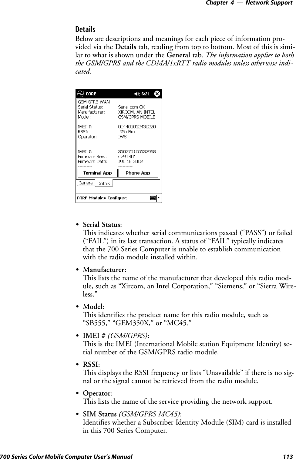 Network Support—Chapter 4113700 Series Color Mobile Computer User’s ManualDetailsBelow are descriptions and meanings for each piece of information pro-vided via the Details tab, reading from top to bottom. Most of this is simi-lar to what is shown under the General tab. The information applies to boththe GSM/GPRS and the CDMA/1xRTT radio modules unless otherwise indi-cated.SSerial Status:This indicates whether serial communications passed (“PASS”) or failed(“FAIL”) in its last transaction. A status of “FAIL” typically indicatesthat the 700 Series Computer is unable to establish communicationwith the radio module installed within.SManufacturer:This lists the name of the manufacturer that developed this radio mod-ule, such as “Xircom, an Intel Corporation,” “Siemens,” or “Sierra Wire-less.”SModel:This identifies the product name for this radio module, such as“SB555,” “GEM350X,” or “MC45.”SIMEI # (GSM/GPRS):This is the IMEI (International Mobile station Equipment Identity) se-rial number of the GSM/GPRS radio module.SRSSI:This displays the RSSI frequency or lists “Unavailable” if there is no sig-nal or the signal cannot be retrieved from the radio module.SOperator:This lists the name of the service providing the network support.SSIM Status (GSM/GPRS MC45):Identifies whether a Subscriber Identity Module (SIM) card is installedin this 700 Series Computer.