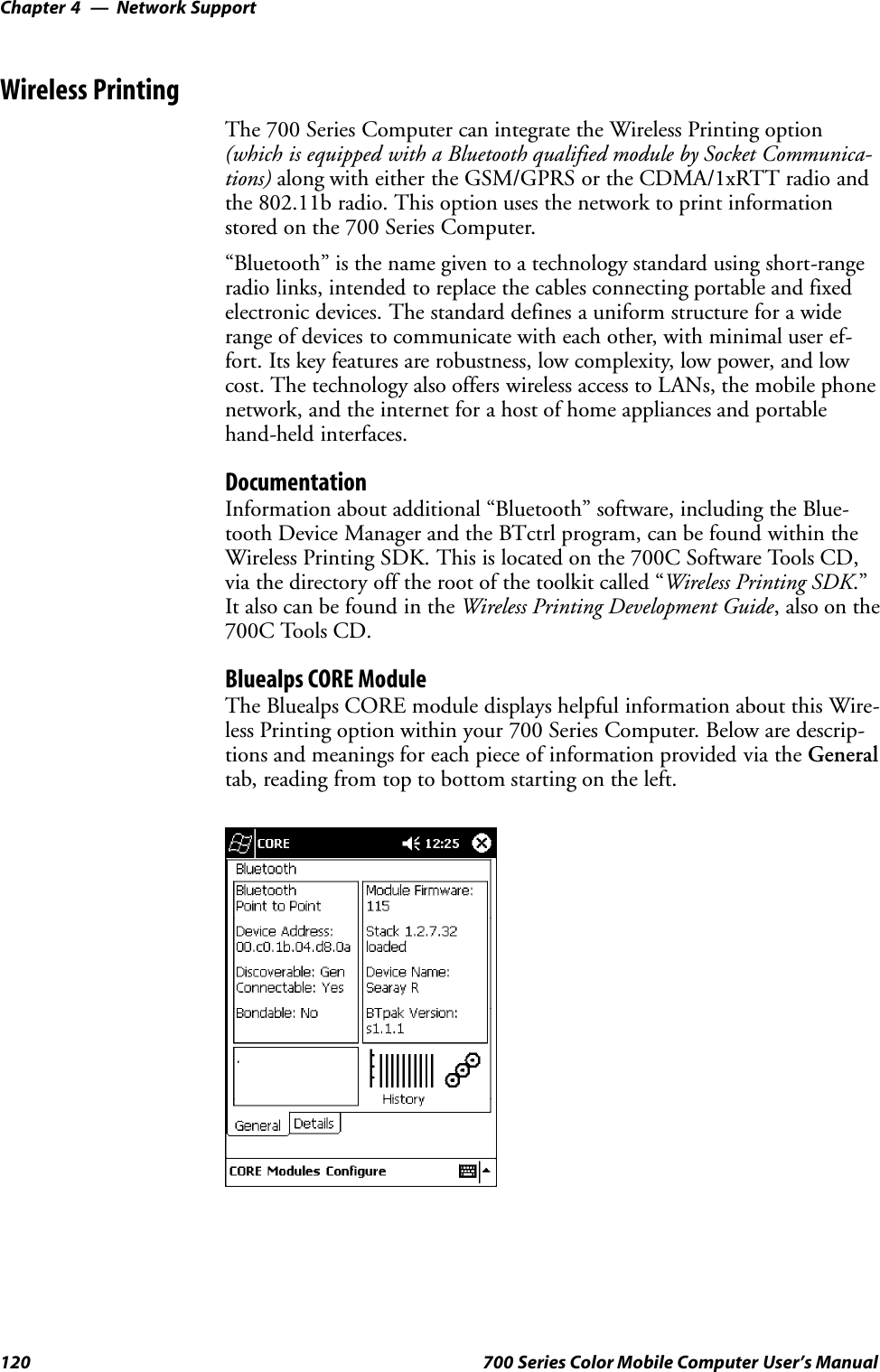 Network SupportChapter —4120 700 Series Color Mobile Computer User’s ManualWireless PrintingThe 700 Series Computer can integrate the Wireless Printing option(which is equipped with a Bluetooth qualified module by Socket Communica-tions) along with either the GSM/GPRS or the CDMA/1xRTT radio andthe 802.11b radio. This option uses the network to print informationstored on the 700 Series Computer.“Bluetooth” is the name given to a technology standard using short-rangeradio links, intended to replace the cables connecting portable and fixedelectronic devices. The standard defines a uniform structure for a widerange of devices to communicate with each other, with minimal user ef-fort. Its key features are robustness, low complexity, low power, and lowcost. The technology also offers wireless access to LANs, the mobile phonenetwork, and the internet for a host of home appliances and portablehand-held interfaces.DocumentationInformation about additional “Bluetooth” software, including the Blue-tooth Device Manager and the BTctrl program, can be found within theWireless Printing SDK. This is located on the 700C Software Tools CD,via the directory off the root of the toolkit called “Wireless Printing SDK.”It also can be found in the Wireless Printing Development Guide,alsoonthe700C Tools CD.Bluealps CORE ModuleThe Bluealps CORE module displays helpful information about this Wire-less Printing option within your 700 Series Computer. Below are descrip-tions and meanings for each piece of information provided via the Generaltab, reading from top to bottom starting on the left.