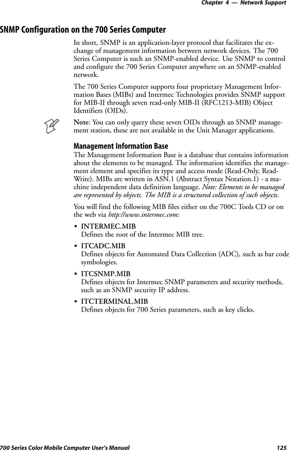 Network Support—Chapter 4125700 Series Color Mobile Computer User’s ManualSNMP Configuration on the 700 Series ComputerIn short, SNMP is an application-layer protocol that facilitates the ex-change of management information between network devices. The 700Series Computer is such an SNMP-enabled device. Use SNMP to controland configure the 700 Series Computer anywhere on an SNMP-enablednetwork.The 700 Series Computer supports four proprietary Management Infor-mation Bases (MIBs) and Intermec Technologies provides SNMP supportfor MIB-II through seven read-only MIB-II (RFC1213-MIB) ObjectIdentifiers (OIDs).Note: You can only query these seven OIDs through an SNMP manage-ment station, these are not available in the Unit Manager applications.Management Information BaseThe Management Information Base is a database that contains informationabout the elements to be managed. The information identifies the manage-ment element and specifies its type and access mode (Read-Only, Read-Write). MIBs are written in ASN.1 (Abstract Syntax Notation.1) - a ma-chine independent data definition language. Note: Elements to be managedare represented by objects. The MIB is a structured collection of such objects.You will find the following MIB files either on the 700C Tools CD or onthe web via http://www.intermec.com:SINTERMEC.MIBDefines the root of the Intermec MIB tree.SITCADC.MIBDefines objects for Automated Data Collection (ADC), such as bar codesymbologies.SITCSNMP.MIBDefines objects for Intermec SNMP parameters and security methods,such as an SNMP security IP address.SITCTERMINAL.MIBDefines objects for 700 Series parameters, such as key clicks.