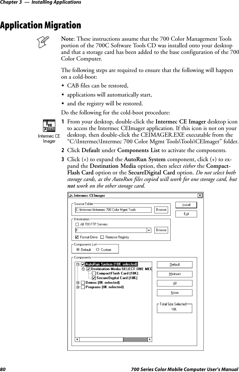 Installing ApplicationsChapter —380 700 Series Color Mobile Computer User’s ManualApplication MigrationNote: These instructions assume that the 700 Color Management Toolsportion of the 700C Software Tools CD was installed onto your desktopand that a storage card has been added to the base configuration of the 700Color Computer.The following steps are required to ensure that the following will happenon a cold-boot:SCAB files can be restored,Sapplications will automatically start,Sand the registry will be restored.Do the following for the cold-boot procedure:1From your desktop, double-click the Intermec CE Imager desktop iconto access the Intermec CEImager application. If this icon is not on yourdesktop, then double-click the CEIMAGER.EXE executable from the“C:\Intermec\Intermec 700 Color Mgmt Tools\Tools\CEImager” folder.2Click Default under Components List to activate the components.3Click (+) to expand the AutoRun System component, click (+) to ex-pand the Destination Media option, then select either the Compact-Flash Card option or the SecureDigital Card option. Do not select bothstorage cards, as the AutoRun files copied will work for one storage card, butnot work on the other storage card.