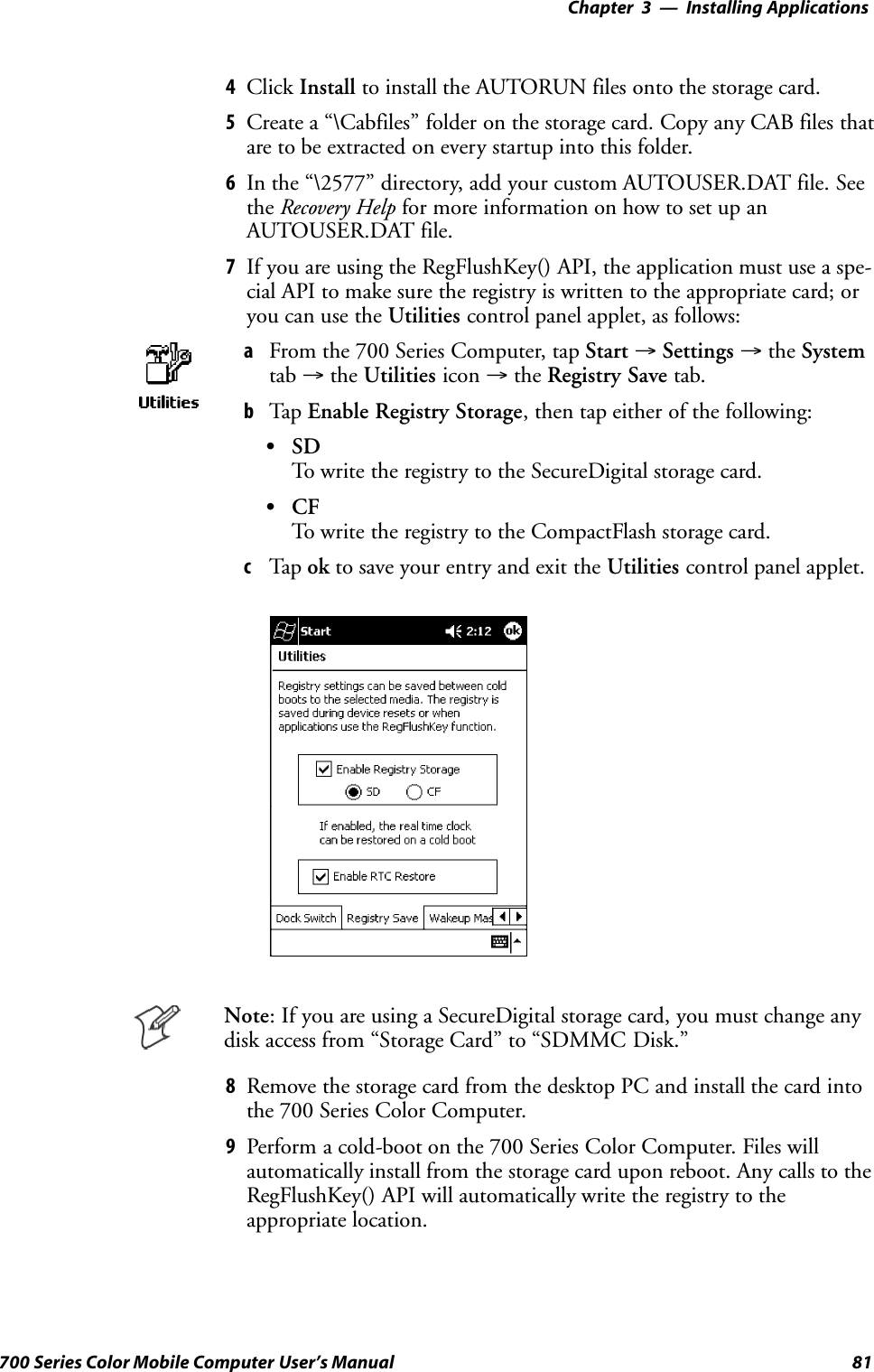 Installing Applications—Chapter 381700 Series Color Mobile Computer User’s Manual4Click Install to install the AUTORUN files onto the storage card.5Create a “\Cabfiles” folder on the storage card. Copy any CAB files thatare to be extracted on every startup into this folder.6In the “\2577” directory, add your custom AUTOUSER.DAT file. Seethe Recovery Help for more information on how to set up anAUTOUSER.DAT file.7If you are using the RegFlushKey() API, the application must use a spe-cial API to make sure the registry is written to the appropriate card; oryou can use the Utilities control panel applet, as follows:aFrom the 700 Series Computer, tap Start →Settings →the Systemtab →the Utilities icon →the Registry Save tab.bTap Enable Registry Storage, then tap either of the following:SSDTo write the registry to the SecureDigital storage card.SCFTo write the registry to the CompactFlash storage card.cTap ok to save your entry and exit the Utilities control panel applet.Note: If you are using a SecureDigital storage card, you must change anydisk access from “Storage Card” to “SDMMC Disk.”8Remove the storage card from the desktop PC and install the card intothe 700 Series Color Computer.9Perform a cold-boot on the 700 Series Color Computer. Files willautomatically install from the storage card upon reboot. Any calls to theRegFlushKey() API will automatically write the registry to theappropriate location.