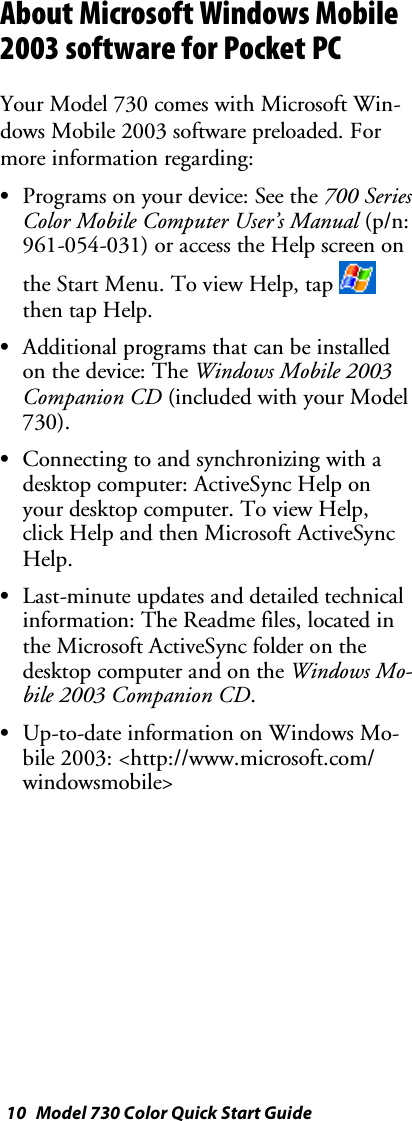10 Model 730 Color Quick Start GuideAbout Microsoft Windows Mobile2003 software for Pocket PCYour Model 730 comes with Microsoft Win-dows Mobile 2003 software preloaded. Formore information regarding:SPrograms on your device: See the 700 SeriesColor Mobile Computer User’s Manual (p/n:961-054-031) or access the Help screen onthe Start Menu. To view Help, tapthen tap Help.SAdditional programs that can be installedon the device: The Windows Mobile 2003Companion CD (included with your Model730).SConnecting to and synchronizing with adesktop computer: ActiveSync Help onyour desktop computer. To view Help,click Help and then Microsoft ActiveSyncHelp.SLast-minute updates and detailed technicalinformation: The Readme files, located inthe Microsoft ActiveSync folder on thedesktop computer and on the Windows Mo-bile 2003 Companion CD.SUp-to-date information on Windows Mo-bile 2003: &lt;http://www.microsoft.com/windowsmobile&gt;