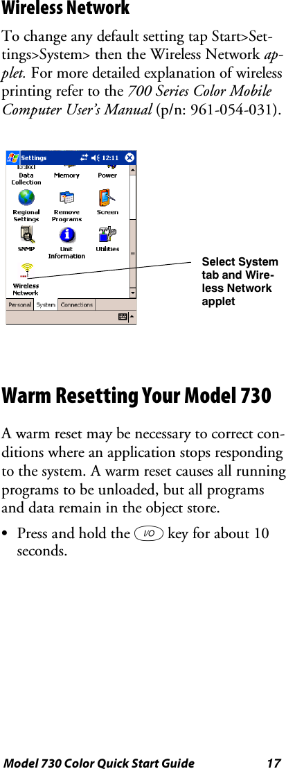 17Model 730 Color Quick Start GuideWireless NetworkTo change any default setting tap Start&gt;Set-tings&gt;System&gt; then the Wireless Network ap-plet. For more detailed explanation of wirelessprinting refer to the 700 Series Color MobileComputer User’s Manual (p/n: 961-054-031).Select Systemtab and Wire-less NetworkappletWarm Resetting Your Model 730A warm reset may be necessary to correct con-ditions where an application stops respondingto the system. A warm reset causes all runningprograms to be unloaded, but all programsand data remain in the object store.SPress and hold the Ikey for about 10seconds.