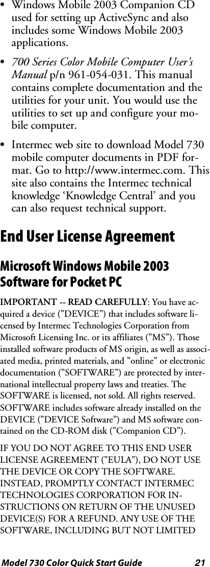 21Model 730 Color Quick Start GuideSWindows Mobile 2003 Companion CDused for setting up ActiveSync and alsoincludes some Windows Mobile 2003applications.S700 Series Color Mobile Computer User’sManual p/n 961-054-031. This manualcontains complete documentation and theutilities for your unit. You would use theutilities to set up and configure your mo-bile computer.SIntermec web site to download Model 730mobile computer documents in PDF for-mat. Go to http://www.intermec.com. Thissite also contains the Intermec technicalknowledge ‘Knowledge Central’ and youcan also request technical support.End User License AgreementMicrosoft Windows Mobile 2003Software for Pocket PCIMPORTANT -- READ CAREFULLY: You have ac-quired a device (”DEVICE”) that includes software li-censed by Intermec Technologies Corporation fromMicrosoft Licensing Inc. or its affiliates (”MS”). Thoseinstalled software products of MS origin, as well as associ-ated media, printed materials, and ”online” or electronicdocumentation (”SOFTWARE”) are protected by inter-national intellectual property laws and treaties. TheSOFTWARE is licensed, not sold. All rights reserved.SOFTWARE includes software already installed on theDEVICE (”DEVICE Software”) and MS software con-tained on the CD-ROM disk (”Companion CD”).IFYOUDONOTAGREETOTHISENDUSERLICENSE AGREEMENT (”EULA”), DO NOT USETHEDEVICEORCOPYTHESOFTWARE.INSTEAD, PROMPTLY CONTACT INTERMECTECHNOLOGIES CORPORATION FOR IN-STRUCTIONS ON RETURN OF THE UNUSEDDEVICE(S) FOR A REFUND. ANY USE OF THESOFTWARE, INCLUDING BUT NOT LIMITED