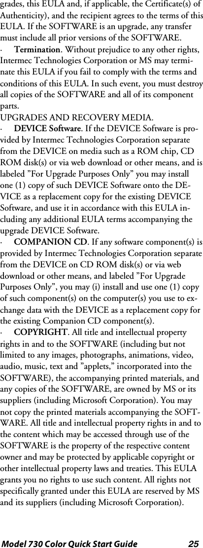 25Model 730 Color Quick Start Guidegrades, this EULA and, if applicable, the Certificate(s) ofAuthenticity), and the recipient agrees to the terms of thisEULA. If the SOFTWARE is an upgrade, any transfermust include all prior versions of the SOFTWARE.·Termination. Without prejudice to any other rights,Intermec Technologies Corporation or MS may termi-nate this EULA if you fail to comply with the terms andconditions of this EULA. In such event, you must destroyall copies of the SOFTWARE and all of its componentparts.UPGRADES AND RECOVERY MEDIA.·DEVICE Software.IftheDEVICESoftwareispro-vided by Intermec Technologies Corporation separatefrom the DEVICE on media such as a ROM chip, CDROM disk(s) or via web download or other means, and islabeled ”For Upgrade Purposes Only” you may installone (1) copy of such DEVICE Software onto the DE-VICE as a replacement copy for the existing DEVICESoftware, and use it in accordance with this EULA in-cluding any additional EULA terms accompanying theupgrade DEVICE Software.·COMPANION CD. If any software component(s) isprovided by Intermec Technologies Corporation separatefrom the DEVICE on CD ROM disk(s) or via webdownload or other means, and labeled ”For UpgradePurposes Only”, you may (i) install and use one (1) copyof such component(s) on the computer(s) you use to ex-change data with the DEVICE as a replacement copy forthe existing Companion CD component(s).·COPYRIGHT. All title and intellectual propertyrights in and to the SOFTWARE (including but notlimited to any images, photographs, animations, video,audio, music, text and ”applets,” incorporated into theSOFTWARE), the accompanying printed materials, andany copies of the SOFTWARE, are owned by MS or itssuppliers (including Microsoft Corporation). You maynot copy the printed materials accompanying the SOFT-WARE. All title and intellectual property rights in and tothe content which may be accessed through use of theSOFTWARE is the property of the respective contentowner and may be protected by applicable copyright orother intellectual property laws and treaties. This EULAgrants you no rights to use such content. All rights notspecifically granted under this EULA are reserved by MSand its suppliers (including Microsoft Corporation).