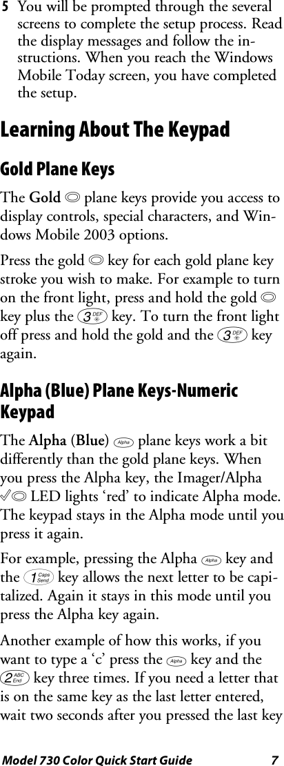 7Model 730 Color Quick Start Guide5Youwillbepromptedthroughtheseveralscreens to complete the setup process. Readthe display messages and follow the in-structions. When you reach the WindowsMobile Today screen, you have completedthe setup.Learning About The KeypadGold Plane KeysThe Gold bplane keys provide you access todisplay controls, special characters, and Win-dows Mobile 2003 options.Press the gold bkey for each gold plane keystroke you wish to make. For example to turnon the front light, press and hold the gold bkey plus the 3key. To turn the front lightoff press and hold the gold and the 3keyagain.Alpha (Blue) Plane Keys-NumericKeypadThe Alpha (Blue) Fplane keys work a bitdifferently than the gold plane keys. Whenyou press the Alpha key, the Imager/AlphaCLED lights ‘red’ to indicate Alpha mode.ThekeypadstaysintheAlphamodeuntilyoupress it again.For example, pressing the Alpha Fkey andthe 1key allows the next letter to be capi-talized. Again it stays in this mode until youpress the Alpha key again.Another example of how this works, if youwant to type a ‘c’ press the Fkey and the2key three times. If you need a letter thatis on the same key as the last letter entered,wait two seconds after you pressed the last key