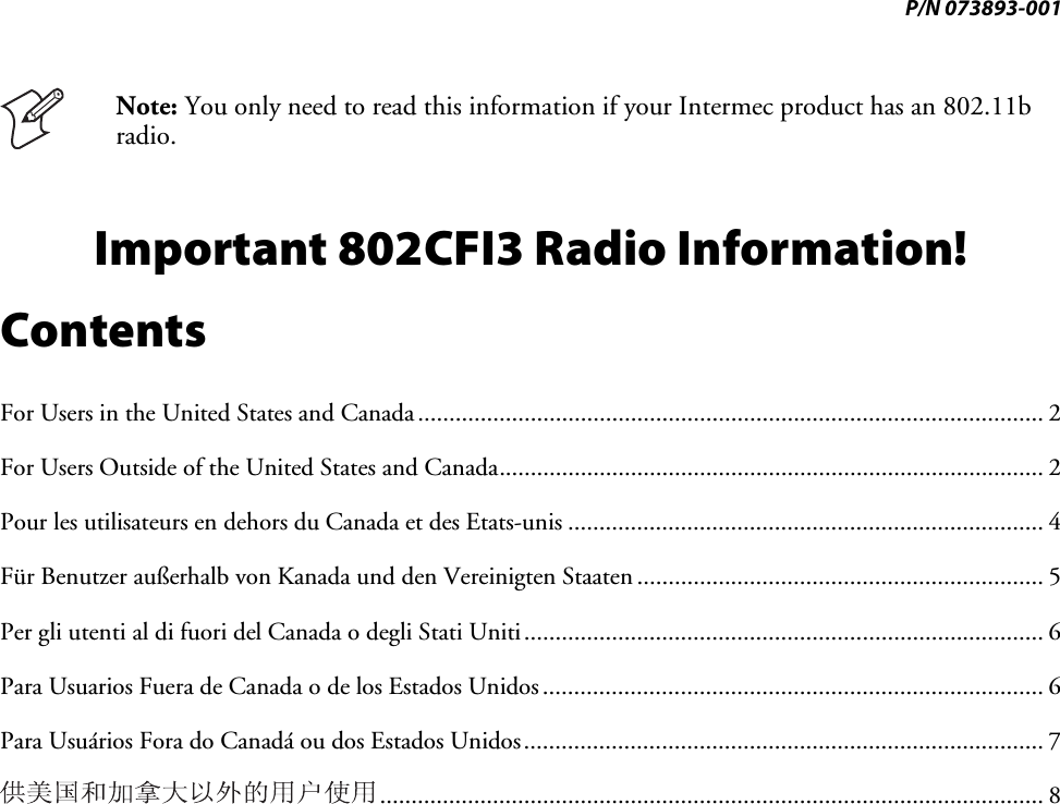 P/N 073893-001  Note: You only need to read this information if your Intermec product has an 802.11b radio. Important 802CFI3 Radio Information! Contents For Users in the United States and Canada.................................................................................................... 2 For Users Outside of the United States and Canada....................................................................................... 2 Pour les utilisateurs en dehors du Canada et des Etats-unis ............................................................................ 4 Für Benutzer außerhalb von Kanada und den Vereinigten Staaten ................................................................. 5 Per gli utenti al di fuori del Canada o degli Stati Uniti................................................................................... 6 Para Usuarios Fuera de Canada o de los Estados Unidos................................................................................ 6 Para Usuários Fora do Canadá ou dos Estados Unidos................................................................................... 7 .......................................................................................................... 8 