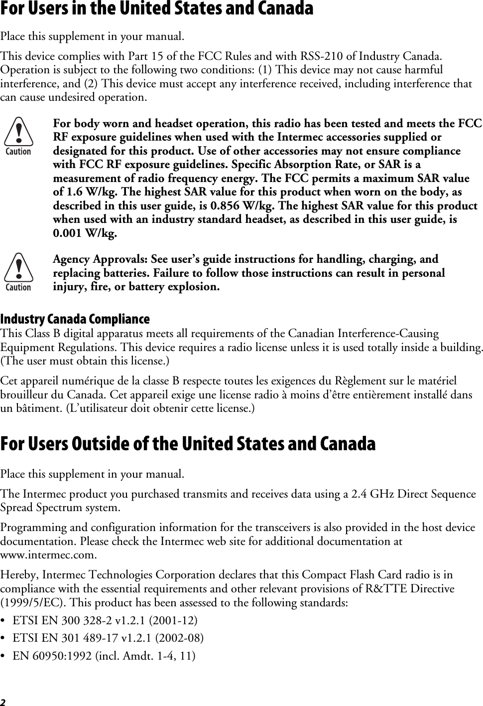 2 For Users in the United States and Canada Place this supplement in your manual. This device complies with Part 15 of the FCC Rules and with RSS-210 of Industry Canada. Operation is subject to the following two conditions: (1) This device may not cause harmful interference, and (2) This device must accept any interference received, including interference that can cause undesired operation.  For body worn and headset operation, this radio has been tested and meets the FCC RF exposure guidelines when used with the Intermec accessories supplied or designated for this product. Use of other accessories may not ensure compliance with FCC RF exposure guidelines. Specific Absorption Rate, or SAR is a measurement of radio frequency energy. The FCC permits a maximum SAR value of 1.6 W/kg. The highest SAR value for this product when worn on the body, as described in this user guide, is 0.856 W/kg. The highest SAR value for this product when used with an industry standard headset, as described in this user guide, is 0.001 W/kg.  Agency Approvals: See user’s guide instructions for handling, charging, and replacing batteries. Failure to follow those instructions can result in personal injury, fire, or battery explosion. Industry Canada Compliance This Class B digital apparatus meets all requirements of the Canadian Interference-Causing Equipment Regulations. This device requires a radio license unless it is used totally inside a building. (The user must obtain this license.) Cet appareil numérique de la classe B respecte toutes les exigences du Règlement sur le matériel brouilleur du Canada. Cet appareil exige une license radio à moins d’être entièrement installé dans un bâtiment. (L’utilisateur doit obtenir cette license.) For Users Outside of the United States and Canada Place this supplement in your manual. The Intermec product you purchased transmits and receives data using a 2.4 GHz Direct Sequence Spread Spectrum system. Programming and configuration information for the transceivers is also provided in the host device documentation. Please check the Intermec web site for additional documentation at www.intermec.com. Hereby, Intermec Technologies Corporation declares that this Compact Flash Card radio is in compliance with the essential requirements and other relevant provisions of R&amp;TTE Directive (1999/5/EC). This product has been assessed to the following standards: •  ETSI EN 300 328-2 v1.2.1 (2001-12) •  ETSI EN 301 489-17 v1.2.1 (2002-08) •  EN 60950:1992 (incl. Amdt. 1-4, 11) 