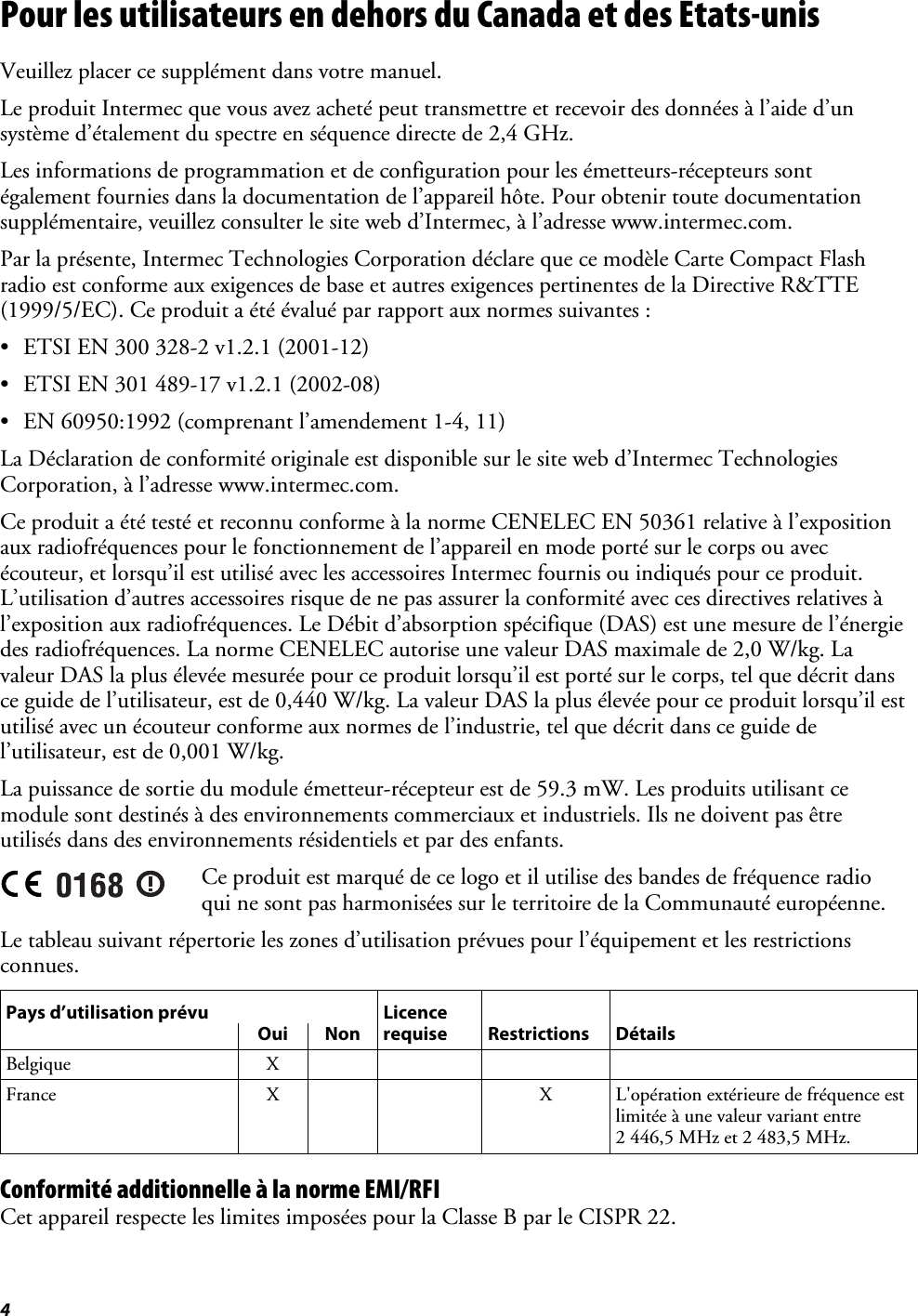 4 Pour les utilisateurs en dehors du Canada et des Etats-unis Veuillez placer ce supplément dans votre manuel. Le produit Intermec que vous avez acheté peut transmettre et recevoir des données à l’aide d’un système d’étalement du spectre en séquence directe de 2,4 GHz. Les informations de programmation et de configuration pour les émetteurs-récepteurs sont également fournies dans la documentation de l’appareil hôte. Pour obtenir toute documentation supplémentaire, veuillez consulter le site web d’Intermec, à l’adresse www.intermec.com. Par la présente, Intermec Technologies Corporation déclare que ce modèle Carte Compact Flash radio est conforme aux exigences de base et autres exigences pertinentes de la Directive R&amp;TTE (1999/5/EC). Ce produit a été évalué par rapport aux normes suivantes : •  ETSI EN 300 328-2 v1.2.1 (2001-12) •  ETSI EN 301 489-17 v1.2.1 (2002-08) •  EN 60950:1992 (comprenant l’amendement 1-4, 11) La Déclaration de conformité originale est disponible sur le site web d’Intermec Technologies Corporation, à l’adresse www.intermec.com. Ce produit a été testé et reconnu conforme à la norme CENELEC EN 50361 relative à l’exposition aux radiofréquences pour le fonctionnement de l’appareil en mode porté sur le corps ou avec écouteur, et lorsqu’il est utilisé avec les accessoires Intermec fournis ou indiqués pour ce produit. L’utilisation d’autres accessoires risque de ne pas assurer la conformité avec ces directives relatives à l’exposition aux radiofréquences. Le Débit d’absorption spécifique (DAS) est une mesure de l’énergie des radiofréquences. La norme CENELEC autorise une valeur DAS maximale de 2,0 W/kg. La valeur DAS la plus élevée mesurée pour ce produit lorsqu’il est porté sur le corps, tel que décrit dans ce guide de l’utilisateur, est de 0,440 W/kg. La valeur DAS la plus élevée pour ce produit lorsqu’il est utilisé avec un écouteur conforme aux normes de l’industrie, tel que décrit dans ce guide de l’utilisateur, est de 0,001 W/kg. La puissance de sortie du module émetteur-récepteur est de 59.3 mW. Les produits utilisant ce module sont destinés à des environnements commerciaux et industriels. Ils ne doivent pas être utilisés dans des environnements résidentiels et par des enfants.  Ce produit est marqué de ce logo et il utilise des bandes de fréquence radio qui ne sont pas harmonisées sur le territoire de la Communauté européenne. Le tableau suivant répertorie les zones d’utilisation prévues pour l’équipement et les restrictions connues. Pays d’utilisation prévu  Licence      Oui Non requise Restrictions Détails Belgique X     France  X      X  L&apos;opération extérieure de fréquence est limitée à une valeur variant entre 2 446,5 MHz et 2 483,5 MHz. Conformité additionnelle à la norme EMI/RFI Cet appareil respecte les limites imposées pour la Classe B par le CISPR 22. 