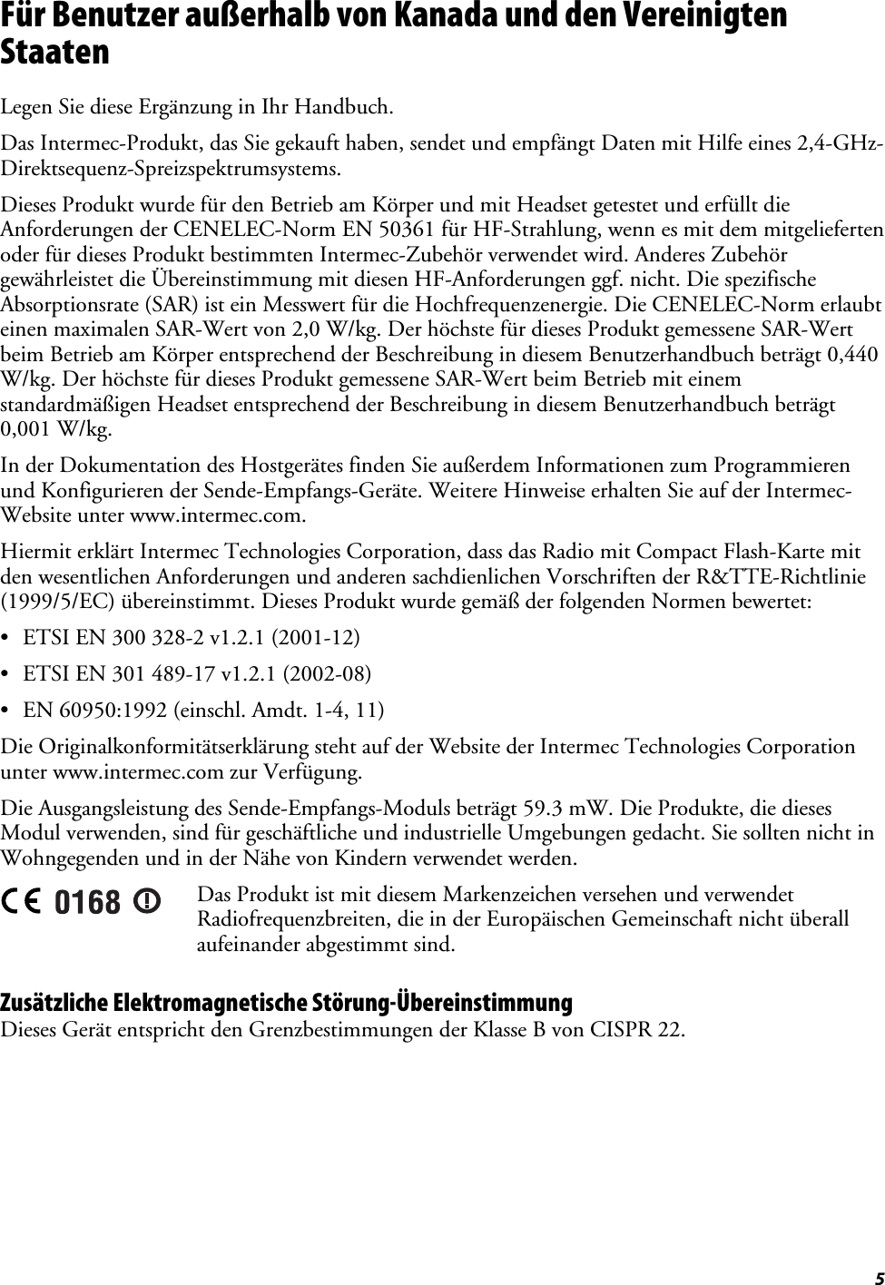  5 Für Benutzer außerhalb von Kanada und den Vereinigten Staaten Legen Sie diese Ergänzung in Ihr Handbuch. Das Intermec-Produkt, das Sie gekauft haben, sendet und empfängt Daten mit Hilfe eines 2,4-GHz-Direktsequenz-Spreizspektrumsystems. Dieses Produkt wurde für den Betrieb am Körper und mit Headset getestet und erfüllt die Anforderungen der CENELEC-Norm EN 50361 für HF-Strahlung, wenn es mit dem mitgelieferten oder für dieses Produkt bestimmten Intermec-Zubehör verwendet wird. Anderes Zubehör gewährleistet die Übereinstimmung mit diesen HF-Anforderungen ggf. nicht. Die spezifische Absorptionsrate (SAR) ist ein Messwert für die Hochfrequenzenergie. Die CENELEC-Norm erlaubt einen maximalen SAR-Wert von 2,0 W/kg. Der höchste für dieses Produkt gemessene SAR-Wert beim Betrieb am Körper entsprechend der Beschreibung in diesem Benutzerhandbuch beträgt 0,440 W/kg. Der höchste für dieses Produkt gemessene SAR-Wert beim Betrieb mit einem standardmäßigen Headset entsprechend der Beschreibung in diesem Benutzerhandbuch beträgt 0,001 W/kg. In der Dokumentation des Hostgerätes finden Sie außerdem Informationen zum Programmieren und Konfigurieren der Sende-Empfangs-Geräte. Weitere Hinweise erhalten Sie auf der Intermec-Website unter www.intermec.com. Hiermit erklärt Intermec Technologies Corporation, dass das Radio mit Compact Flash-Karte mit den wesentlichen Anforderungen und anderen sachdienlichen Vorschriften der R&amp;TTE-Richtlinie (1999/5/EC) übereinstimmt. Dieses Produkt wurde gemäß der folgenden Normen bewertet: •  ETSI EN 300 328-2 v1.2.1 (2001-12) •  ETSI EN 301 489-17 v1.2.1 (2002-08) •  EN 60950:1992 (einschl. Amdt. 1-4, 11) Die Originalkonformitätserklärung steht auf der Website der Intermec Technologies Corporation unter www.intermec.com zur Verfügung. Die Ausgangsleistung des Sende-Empfangs-Moduls beträgt 59.3 mW. Die Produkte, die dieses Modul verwenden, sind für geschäftliche und industrielle Umgebungen gedacht. Sie sollten nicht in Wohngegenden und in der Nähe von Kindern verwendet werden.  Das Produkt ist mit diesem Markenzeichen versehen und verwendet Radiofrequenzbreiten, die in der Europäischen Gemeinschaft nicht überall aufeinander abgestimmt sind. Zusätzliche Elektromagnetische Störung-Übereinstimmung Dieses Gerät entspricht den Grenzbestimmungen der Klasse B von CISPR 22. 