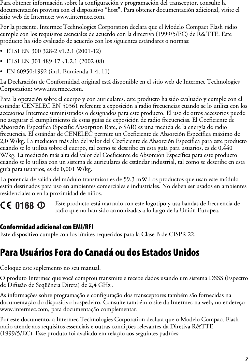  7 Para obtener información sobre la configuración y programación del transceptor, consulte la documentación provista con el dispositivo “host”. Para obtener documentación adicional, visite el sitio web de Intermec: www.intermec.com. Por la presente, Intermec Technologies Corporation declara que el Modelo Compact Flash rádio cumple con los requisitos esenciales de acuerdo con la directiva (1999/5/EC) de R&amp;TTE. Este producto ha sido evaluado de acuerdo con los siguientes estándares o normas: •  ETSI EN 300 328-2 v1.2.1 (2001-12) •  ETSI EN 301 489-17 v1.2.1 (2002-08) •  EN 60950:1992 (incl. Enmienda 1-4, 11) La Declaración de Conformidad original está disponible en el sitio web de Intermec Technologies Corporation: www.intermec.com. Para la operación sobre el cuerpo y con auriculares, este producto ha sido evaluado y cumple con el estándar CENELEC EN 50361 referente a exposición a radio frecuencias cuando se lo utiliza con los accesorios Intermec suministrados o designados para este producto. El uso de otros accesorios puede no asegurar el cumplimiento de estas guías de exposición de radio frecuencias. El Coeficiente de Absorción Específica (Specific Absorption Rate, o SAR) es una medida de la energía de radio frecuencia. El estándar de CENELEC permite un Coeficiente de Absorción Específica máximo de 2,0 W/kg. La medición más alta del valor del Coeficiente de Absorción Específica para este producto cuando se lo utiliza sobre el cuerpo, tal como se describe en esta guía para usuarios, es de 0,440 W/kg. La medición más alta del valor del Coeficiente de Absorción Específica para este producto cuando se lo utiliza con un sistema de auriculares de estándar industrial, tal como se describe en esta guía para usuarios, es de 0,001 W/kg. La potencia de salida del módulo transmisor es de 59.3 mW.Los productos que usan este módulo están destinados para uso en ambientes comerciales e industriales. No deben ser usados en ambientes residenciales o en la proximidad de niños.  Este producto está marcado con este logotipo y usa bandas de frecuencia de radio que no han sido armonizadas a lo largo de la Unión Europea. Conformidad adicional con EMI/RFI Este dispositivo cumple con los límites requeridos para la Clase B de CISPR 22. Para Usuários Fora do Canadá ou dos Estados Unidos Coloque este suplemento no seu manual. O produto Intermec que você comprou transmite e recebe dados usando um sistema DSSS (Espectro de Difusão de Seqüência Direta) de 2,4 GHz . As informações sobre programação e configuração dos transceptores também são fornecidas na documentação do dispositivo hospedeiro. Consulte também o site da Intermec na web, no endereço www.intermec.com, para documentação complementar. Por este documento, a Intermec Technologies Corporation declara que o Modelo Compact Flash radio atende aos requisitos essenciais e outras condições relevantes da Diretiva R&amp;TTE (1999/5/EC). Esse produto foi avaliado em relação aos seguintes padrões: 