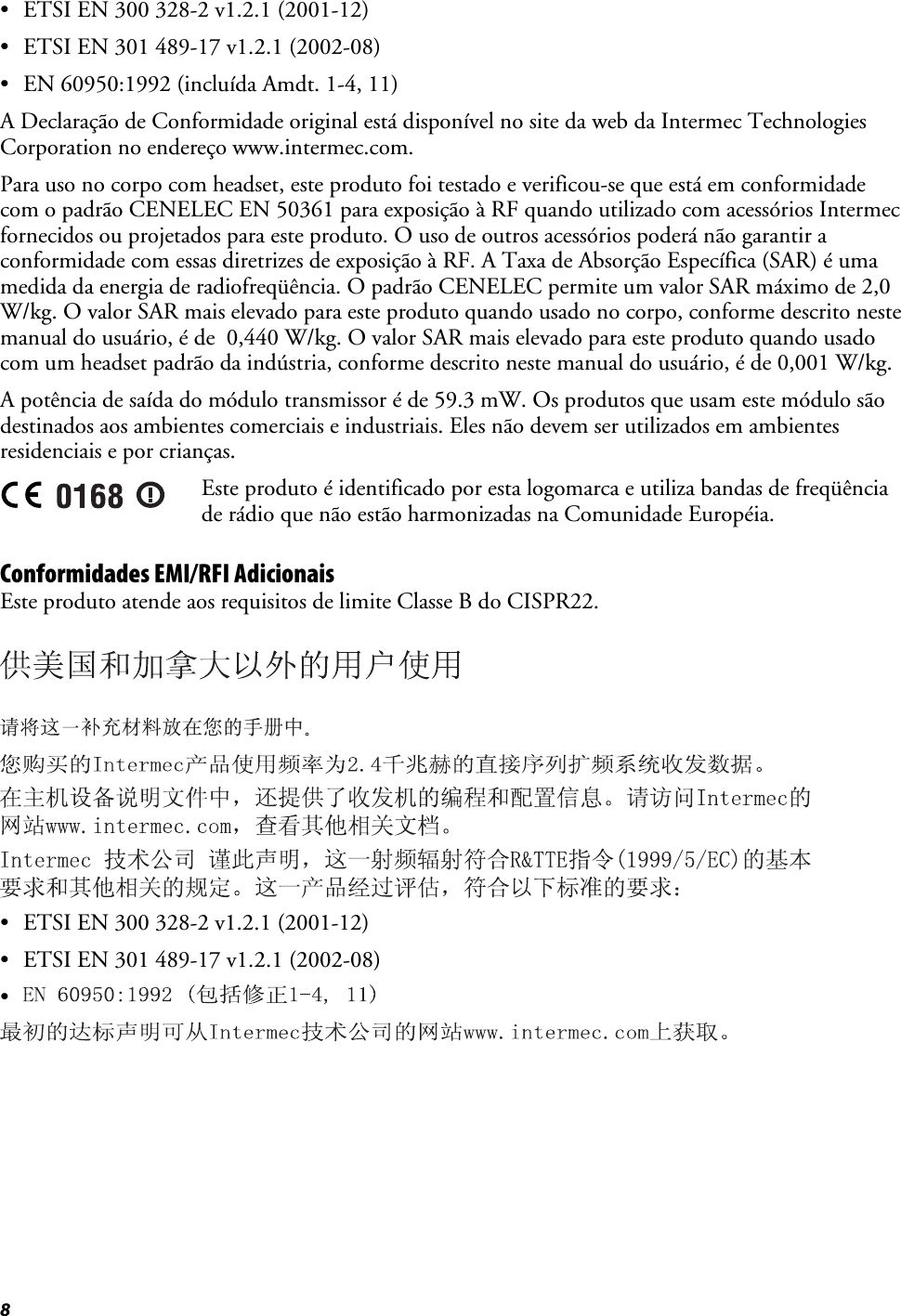 8 •  ETSI EN 300 328-2 v1.2.1 (2001-12) •  ETSI EN 301 489-17 v1.2.1 (2002-08) •  EN 60950:1992 (incluída Amdt. 1-4, 11) A Declaração de Conformidade original está disponível no site da web da Intermec Technologies Corporation no endereço www.intermec.com. Para uso no corpo com headset, este produto foi testado e verificou-se que está em conformidade com o padrão CENELEC EN 50361 para exposição à RF quando utilizado com acessórios Intermec fornecidos ou projetados para este produto. O uso de outros acessórios poderá não garantir a conformidade com essas diretrizes de exposição à RF. A Taxa de Absorção Específica (SAR) é uma medida da energia de radiofreqüência. O padrão CENELEC permite um valor SAR máximo de 2,0 W/kg. O valor SAR mais elevado para este produto quando usado no corpo, conforme descrito neste manual do usuário, é de  0,440 W/kg. O valor SAR mais elevado para este produto quando usado com um headset padrão da indústria, conforme descrito neste manual do usuário, é de 0,001 W/kg. A potência de saída do módulo transmissor é de 59.3 mW. Os produtos que usam este módulo são destinados aos ambientes comerciais e industriais. Eles não devem ser utilizados em ambientes residenciais e por crianças.  Este produto é identificado por esta logomarca e utiliza bandas de freqüência de rádio que não estão harmonizadas na Comunidade Européia. Conformidades EMI/RFI Adicionais Este produto atende aos requisitos de limite Classe B do CISPR22.      •  ETSI EN 300 328-2 v1.2.1 (2001-12) •  ETSI EN 301 489-17 v1.2.1 (2002-08) •    