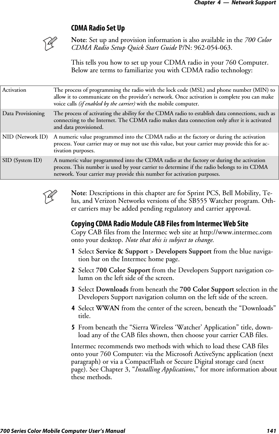 Network Support—Chapter 4141700 Series Color Mobile Computer User’s ManualCDMA Radio Set UpNote: Set up and provision information is also available in the 700 ColorCDMA Radio Setup Quick Start Guide P/N: 962-054-063.This tells you how to set up your CDMA radio in your 760 Computer.Below are terms to familiarize you with CDMA radio technology:Activation The process of programming the radio with the lock code (MSL) and phone number (MIN) toallow it to communicate on the provider’s network. Once activation is complete you can makevoice calls (if enabled by the carrier) with the mobile computer.Data Provisioning The process of activating the ability for the CDMA radio to establish data connections, such asconnecting to the Internet. The CDMA radio makes data connection only after it is activatedand data provisioned.NID (Network ID) A numeric value programmed into the CDMA radio at the factory or during the activationprocess. Your carrier may or may not use this value, but your carrier may provide this for ac-tivation purposes.SID (System ID) A numeric value programmed into the CDMA radio at the factory or during the activationprocess. This number is used by your carrier to determine if the radio belongs to its CDMAnetwork. Your carrier may provide this number for activation purposes.Note: Descriptions in this chapter are for Sprint PCS, Bell Mobility, Te-lus, and Verizon Networks versions of the SB555 Watcher program. Oth-er carriers may be added pending regulatory and carrier approval.Copying CDMA Radio Module CAB Files from Intermec Web SiteCopy CAB files from the Intermec web site at http://www.intermec.comonto your desktop. Note that this is subject to change.1Select Service &amp; Support &gt;Developers Support fromthebluenaviga-tion bar on the Intermec home page.2Select 700 Color Support from the Developers Support navigation co-lumn on the left side of the screen.3Select Downloads from beneath the 700 Color Support selectionintheDevelopers Support navigation column on the left side of the screen.4Select WWAN from the center of the screen, beneath the “Downloads”title.5From beneath the “Sierra Wireless ‘Watcher’ Application” title, down-load any of the CAB files shown, then choose your carrier CAB files.Intermec recommends two methods with which to load these CAB filesonto your 760 Computer: via the Microsoft ActiveSync application (nextparagraph) or via a CompactFlash or Secure Digital storage card (nextpage). See Chapter 3, “Installing Applications,” for more information aboutthese methods.