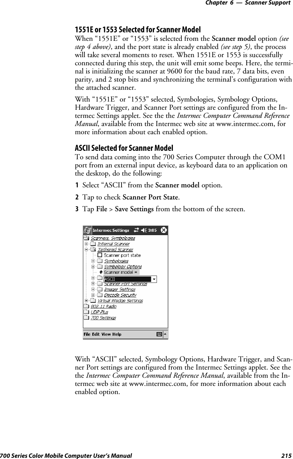 6 Scanner Support—Chapter215700 Series Color Mobile Computer User’s Manual1551E or 1553 Selected for Scanner ModelWhen “1551E” or “1553” is selected from the Scanner model option (seestep 4 above), and the port state is already enabled (see step 5),theprocesswill take several moments to reset. When 1551E or 1553 is successfullyconnected during this step, the unit will emit some beeps. Here, the termi-nal is initializing the scanner at 9600 for the baud rate, 7 data bits, evenparity, and 2 stop bits and synchronizing the terminal’s configuration withthe attached scanner.With “1551E” or “1553” selected, Symbologies, Symbology Options,Hardware Trigger, and Scanner Port settings are configured from the In-termec Settings applet. See the the Intermec Computer Command ReferenceManual, available from the Intermec web site at www.intermec.com, formore information about each enabled option.ASCII Selected for Scanner ModelTo send data coming into the 700 Series Computer through the COM1port from an external input device, as keyboard data to an application onthe desktop, do the following:1Select “ASCII” from the Scanner model option.2Tap to check Scanner Port State.3Tap File &gt;Save Settings from the bottom of the screen.With “ASCII” selected, Symbology Options, Hardware Trigger, and Scan-ner Port settings are configured from the Intermec Settings applet. See thethe Intermec Computer Command Reference Manual,availablefromtheIn-termec web site at www.intermec.com, for more information about eachenabled option.