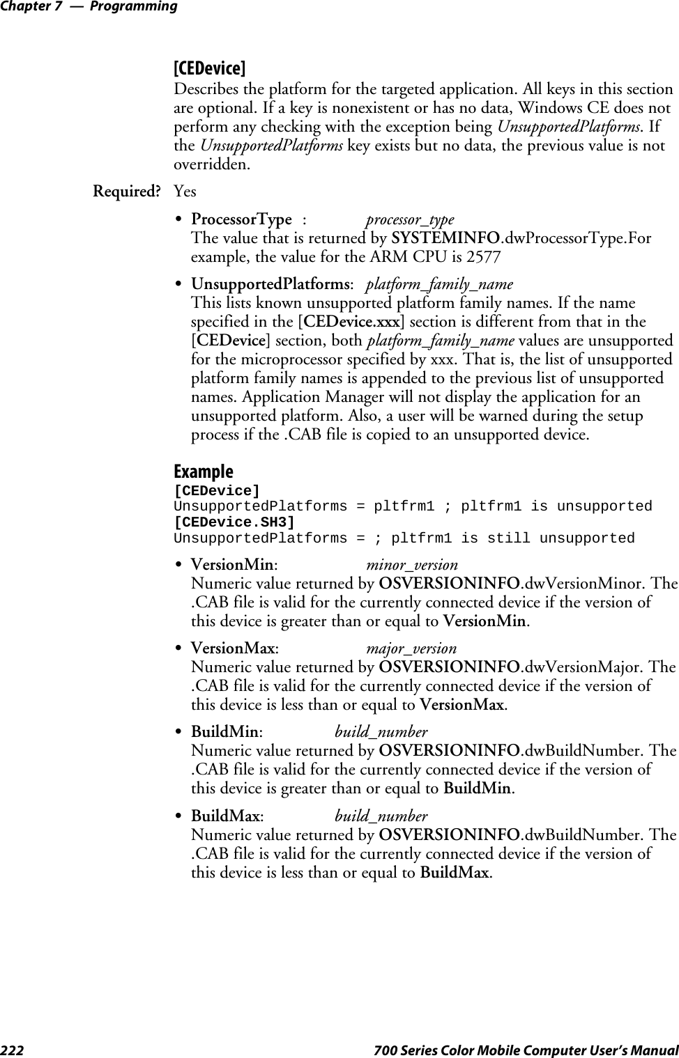 ProgrammingChapter —7222 700 Series Color Mobile Computer User’s Manual[CEDevice]Describes the platform for the targeted application. All keys in this sectionare optional. If a key is nonexistent or has no data, Windows CE does notperform any checking with the exception being UnsupportedPlatforms.Ifthe UnsupportedPlatforms key exists but no data, the previous value is notoverridden.Required? YesSProcessorType :processor_typeThe value that is returned by SYSTEMINFO.dwProcessorType.Forexample, the value for the ARM CPU is 2577SUnsupportedPlatforms:platform_family_nameThis lists known unsupported platform family names. If the namespecified in the [CEDevice.xxx] section is different from that in the[CEDevice] section, both platform_family_name values are unsupportedfor the microprocessor specified by xxx. That is, the list of unsupportedplatform family names is appended to the previous list of unsupportednames. Application Manager will not display the application for anunsupported platform. Also, a user will be warned during the setupprocess if the .CAB file is copied to an unsupported device.Example[CEDevice]UnsupportedPlatforms = pltfrm1 ; pltfrm1 is unsupported[CEDevice.SH3]UnsupportedPlatforms = ; pltfrm1 is still unsupportedSVersionMin:minor_versionNumeric value returned by OSVERSIONINFO.dwVersionMinor. The.CAB file is valid for the currently connected device if the version ofthis device is greater than or equal to VersionMin.SVersionMax:major_versionNumeric value returned by OSVERSIONINFO.dwVersionMajor. The.CAB file is valid for the currently connected device if the version ofthis device is less than or equal to VersionMax.SBuildMin:build_numberNumeric value returned by OSVERSIONINFO.dwBuildNumber. The.CAB file is valid for the currently connected device if the version ofthis device is greater than or equal to BuildMin.SBuildMax:build_numberNumeric value returned by OSVERSIONINFO.dwBuildNumber. The.CAB file is valid for the currently connected device if the version ofthis device is less than or equal to BuildMax.
