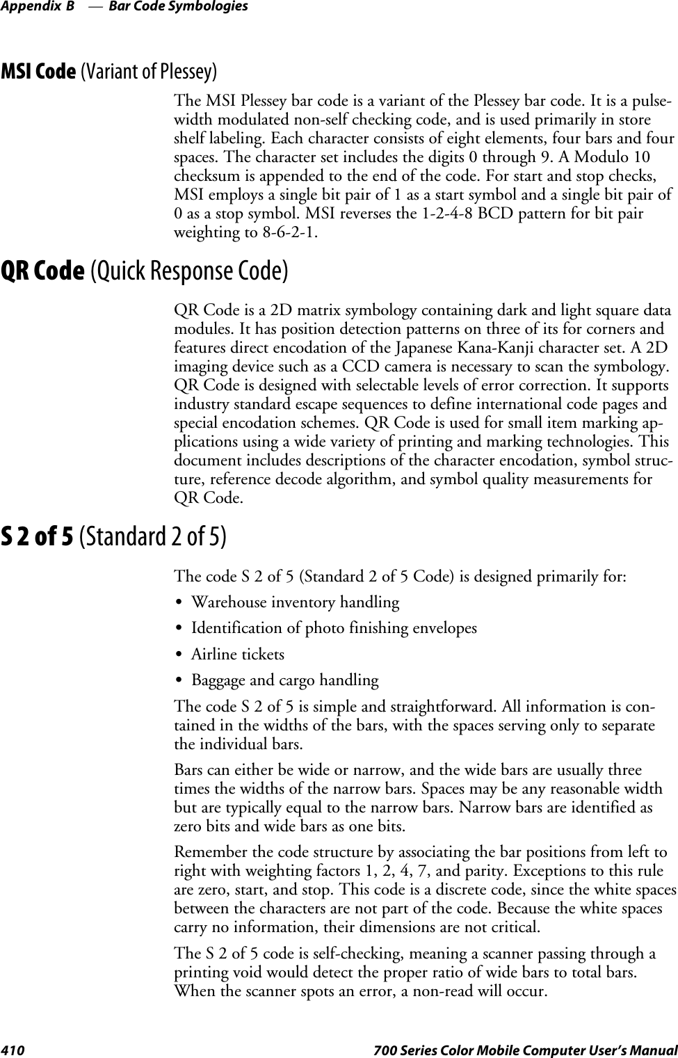 Bar Code SymbologiesAppendix —B410 700 Series Color Mobile Computer User’s ManualMSI Code (Variant of Plessey)The MSI Plessey bar code is a variant of the Plessey bar code. It is a pulse-width modulated non-self checking code, and is used primarily in storeshelf labeling. Each character consists of eight elements, four bars and fourspaces. The character set includes the digits 0 through 9. A Modulo 10checksum is appended to the end of the code. For start and stop checks,MSI employs a single bit pair of 1 as a start symbol and a single bit pair of0 as a stop symbol. MSI reverses the 1-2-4-8 BCD pattern for bit pairweighting to 8-6-2-1.QR Code (Quick Response Code)QR Code is a 2D matrix symbology containing dark and light square datamodules. It has position detection patterns on three of its for corners andfeatures direct encodation of the Japanese Kana-Kanji character set. A 2Dimaging device such as a CCD camera is necessary to scan the symbology.QR Code is designed with selectable levels of error correction. It supportsindustry standard escape sequences to define international code pages andspecial encodation schemes. QR Code is used for small item marking ap-plications using a wide variety of printing and marking technologies. Thisdocument includes descriptions of the character encodation, symbol struc-ture, reference decode algorithm, and symbol quality measurements forQR Code.S2of5(Standard 2 of 5)The code S 2 of 5 (Standard 2 of 5 Code) is designed primarily for:SWarehouse inventory handlingSIdentification of photo finishing envelopesSAirline ticketsSBaggage and cargo handlingThe code S 2 of 5 is simple and straightforward. All information is con-tained in the widths of the bars, with the spaces serving only to separatethe individual bars.Bars can either be wide or narrow, and the wide bars are usually threetimes the widths of the narrow bars. Spaces may be any reasonable widthbut are typically equal to the narrow bars. Narrow bars are identified aszero bits and wide bars as one bits.Remember the code structure by associating the bar positions from left torightwithweightingfactors1,2,4,7,andparity.Exceptionstothisruleare zero, start, and stop. This code is a discrete code, since the white spacesbetween the characters are not part of the code. Because the white spacescarry no information, their dimensions are not critical.The S 2 of 5 code is self-checking, meaning a scanner passing through aprinting void would detect the proper ratio of wide bars to total bars.When the scanner spots an error, a non-read will occur.