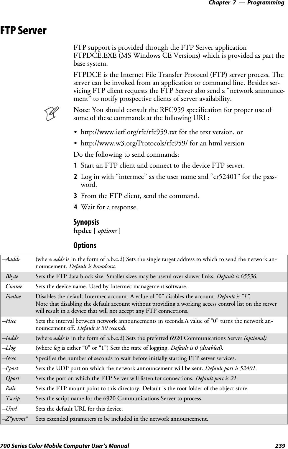 Programming—Chapter 7239700 Series Color Mobile Computer User’s ManualFTP ServerFTP support is provided through the FTP Server applicationFTPDCE.EXE (MS Windows CE Versions) which is provided as part thebase system.FTPDCE is the Internet File Transfer Protocol (FTP) server process. Theserver can be invoked from an application or command line. Besides ser-vicing FTP client requests the FTP Server also send a “network announce-ment” to notify prospective clients of server availability.Note: You should consult the RFC959 specification for proper use ofsome of these commands at the following URL:Shttp://www.ietf.org/rfc/rfc959.txt for the text version, orShttp://www.w3.org/Protocols/rfc959/ for an html versionDo the following to send commands:1Start an FTP client and connect to the device FTP server.2Log in with “intermec” as the user name and “cr52401” for the pass-word.3From the FTP client, send the command.4Wait for a response.Synopsisftpdce [options ]Options–Aaddr (where addr is in the form of a.b.c.d) Sets the single target address to which to send the network an-nouncement. Default is broadcast.–Bbyte Sets the FTP data block size. Smaller sizes may be useful over slower links. Default is 65536.–Cname Sets the device name. Used by Intermec management software.–Fvalue Disables the default Intermec account. A value of “0” disables the account. Default is “1”.Note that disabling the default account without providing a working access control list on the serverwill result in a device that will not accept any FTP connections.–Hsec Sets the interval between network announcements in seconds.A value of “0” turns the network an-nouncement off. Default is 30 seconds.–Iaddr (where addr is in the form of a.b.c.d) Sets the preferred 6920 Communications Server (optional).–Llog (where log is either “0” or “1”) Sets the state of logging. Default is 0 (disabled).–Nsec Specifies the number of seconds to wait before initially starting FTP server services.–Pport Sets the UDP port on which the network announcement will be sent. Default port is 52401.–Qport Sets the port on which the FTP Server will listen for connections. Defaultportis21.–Rdir Sets the FTP mount point to this directory. Default is the root folder of the object store.–Tscrip Sets the script name for the 6920 Communications Server to process.–Uurl Sets the default URL for this device.–Z“parms” Sets extended parameters to be included in the network announcement.