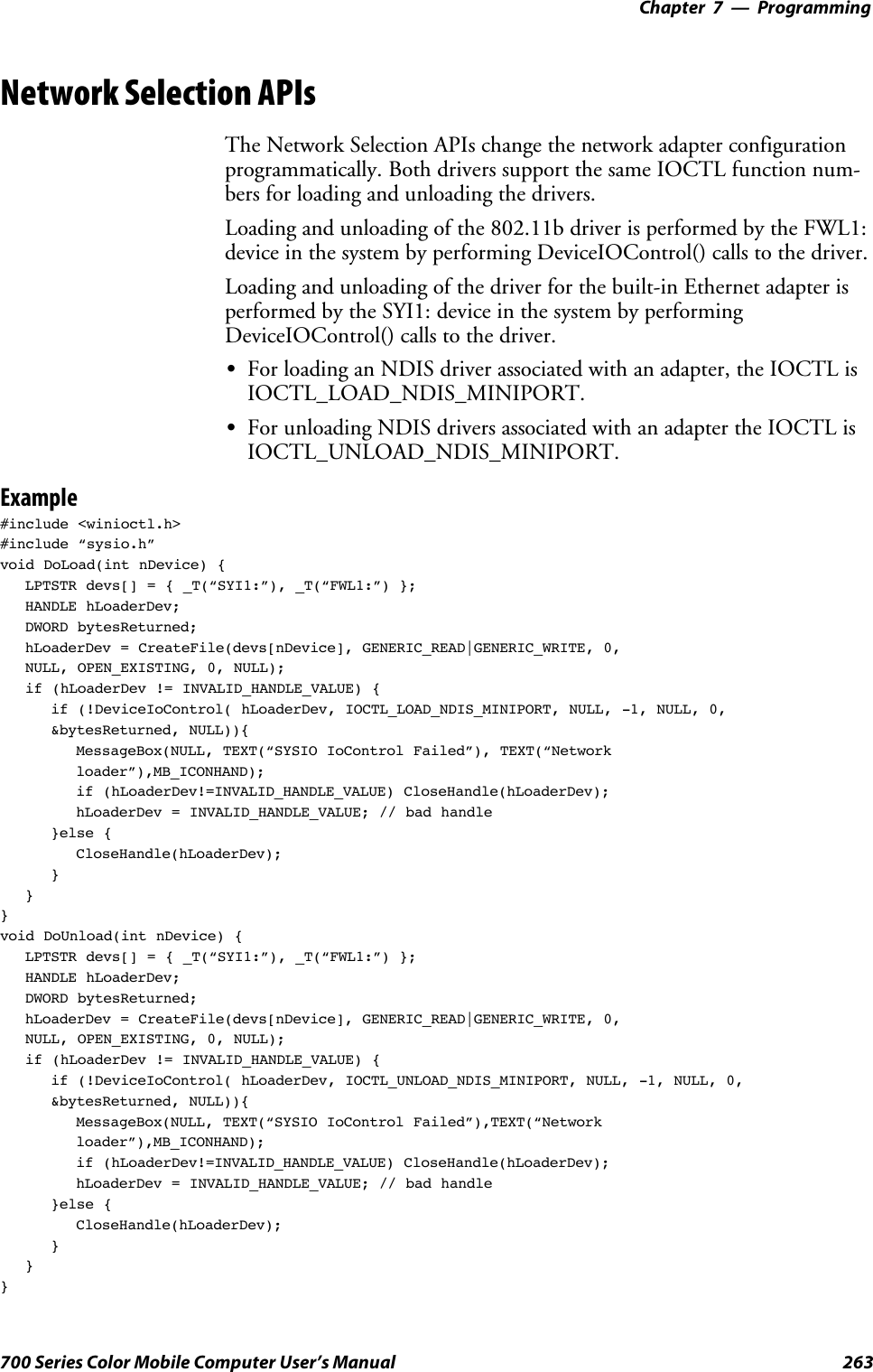 Programming—Chapter 7263700 Series Color Mobile Computer User’s ManualNetwork Selection APIsThe Network Selection APIs change the network adapter configurationprogrammatically. Both drivers support the same IOCTL function num-bers for loading and unloading the drivers.Loading and unloading of the 802.11b driver is performed by the FWL1:device in the system by performing DeviceIOControl() calls to the driver.Loading and unloading of the driver for the built-in Ethernet adapter isperformed by the SYI1: device in the system by performingDeviceIOControl() calls to the driver.SFor loading an NDIS driver associated with an adapter, the IOCTL isIOCTL_LOAD_NDIS_MINIPORT.SFor unloading NDIS drivers associated with an adapter the IOCTL isIOCTL_UNLOAD_NDIS_MINIPORT.Example#include &lt;winioctl.h&gt;#include “sysio.h”void DoLoad(int nDevice) {LPTSTR devs[] = { _T(“SYI1:”), _T(“FWL1:”) };HANDLE hLoaderDev;DWORD bytesReturned;hLoaderDev = CreateFile(devs[nDevice], GENERIC_READ|GENERIC_WRITE, 0,NULL, OPEN_EXISTING, 0, NULL);if (hLoaderDev != INVALID_HANDLE_VALUE) {if (!DeviceIoControl( hLoaderDev, IOCTL_LOAD_NDIS_MINIPORT, NULL, -1, NULL, 0,&amp;bytesReturned, NULL)){MessageBox(NULL, TEXT(“SYSIO IoControl Failed”), TEXT(“Networkloader”),MB_ICONHAND);if (hLoaderDev!=INVALID_HANDLE_VALUE) CloseHandle(hLoaderDev);hLoaderDev = INVALID_HANDLE_VALUE; // bad handle}else {CloseHandle(hLoaderDev);}}}void DoUnload(int nDevice) {LPTSTR devs[] = { _T(“SYI1:”), _T(“FWL1:”) };HANDLE hLoaderDev;DWORD bytesReturned;hLoaderDev = CreateFile(devs[nDevice], GENERIC_READ|GENERIC_WRITE, 0,NULL, OPEN_EXISTING, 0, NULL);if (hLoaderDev != INVALID_HANDLE_VALUE) {if (!DeviceIoControl( hLoaderDev, IOCTL_UNLOAD_NDIS_MINIPORT, NULL, -1, NULL, 0,&amp;bytesReturned, NULL)){MessageBox(NULL, TEXT(“SYSIO IoControl Failed”),TEXT(“Networkloader”),MB_ICONHAND);if (hLoaderDev!=INVALID_HANDLE_VALUE) CloseHandle(hLoaderDev);hLoaderDev = INVALID_HANDLE_VALUE; // bad handle}else {CloseHandle(hLoaderDev);}}}
