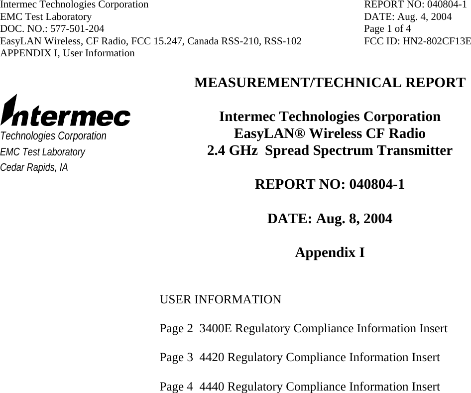 Intermec Technologies Corporation  REPORT NO: 040804-1 EMC Test Laboratory  DATE: Aug. 4, 2004 DOC. NO.: 577-501-204  Page 1 of 4 EasyLAN Wireless, CF Radio, FCC 15.247, Canada RSS-210, RSS-102  FCC ID: HN2-802CF13E APPENDIX I, User Information     Technologies Corporation EMC Test Laboratory Cedar Rapids, IA MEASUREMENT/TECHNICAL REPORT  Intermec Technologies Corporation EasyLAN® Wireless CF Radio   2.4 GHz  Spread Spectrum Transmitter  REPORT NO: 040804-1  DATE: Aug. 8, 2004  Appendix I   USER INFORMATION  Page 2  3400E Regulatory Compliance Information Insert   Page 3  4420 Regulatory Compliance Information Insert  Page 4  4440 Regulatory Compliance Information Insert            